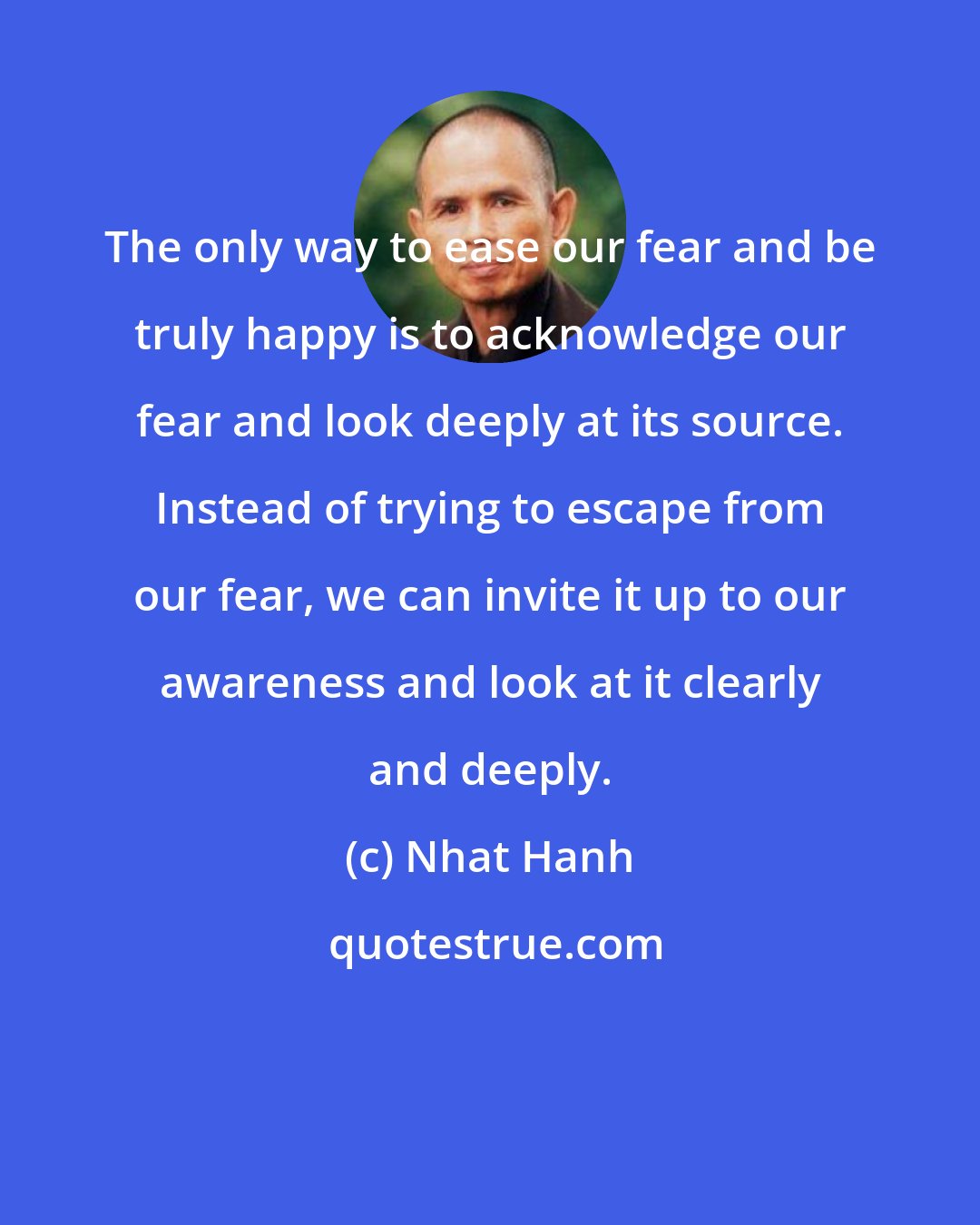 Nhat Hanh: The only way to ease our fear and be truly happy is to acknowledge our fear and look deeply at its source. Instead of trying to escape from our fear, we can invite it up to our awareness and look at it clearly and deeply.