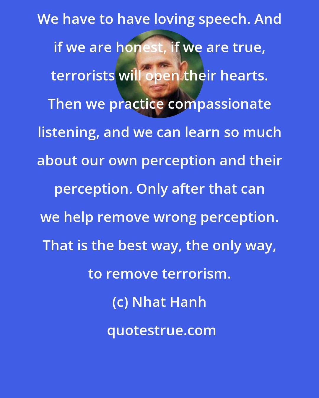 Nhat Hanh: We have to have loving speech. And if we are honest, if we are true, terrorists will open their hearts. Then we practice compassionate listening, and we can learn so much about our own perception and their perception. Only after that can we help remove wrong perception. That is the best way, the only way, to remove terrorism.