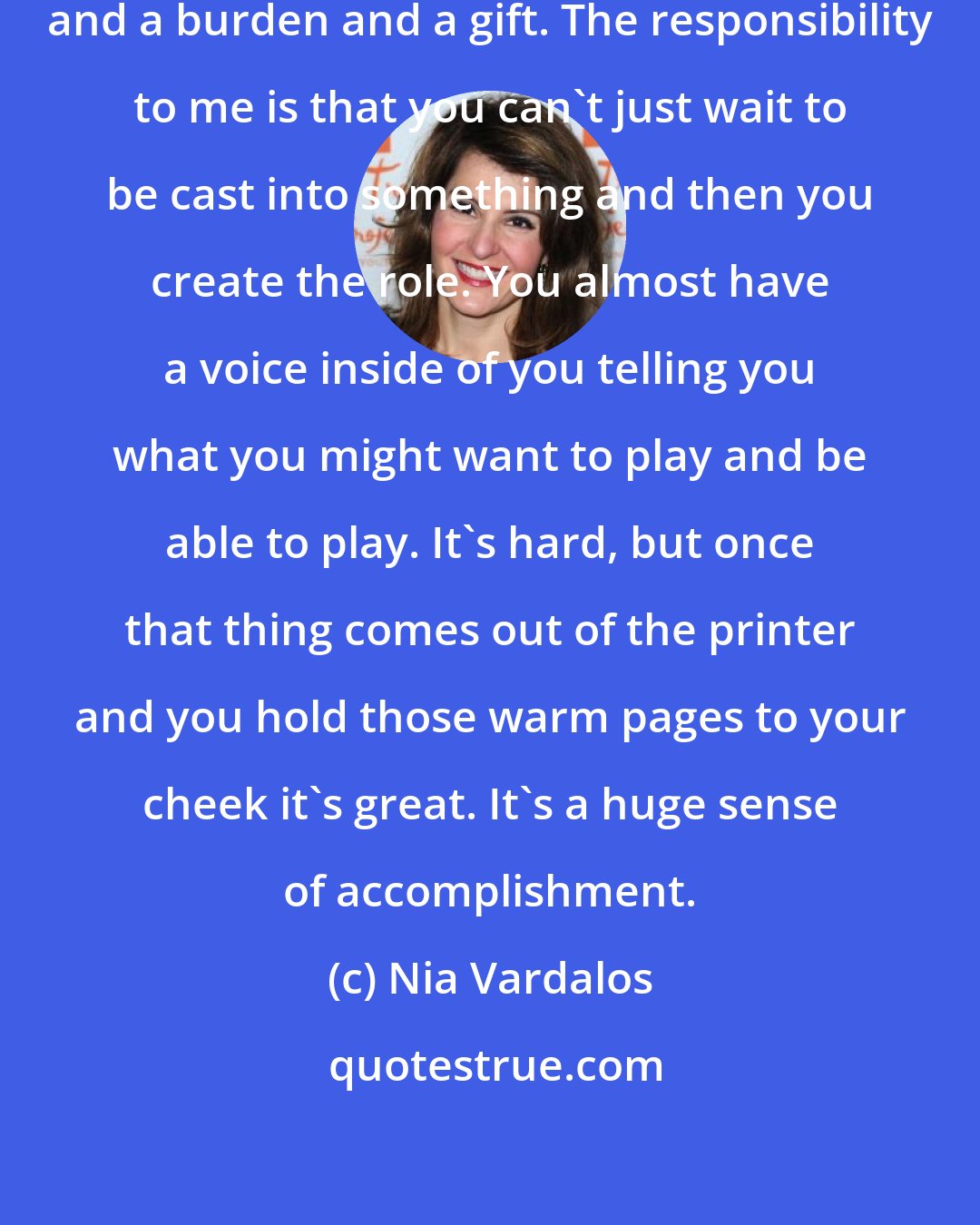 Nia Vardalos: Being an actor/ writer is a responsibility and a burden and a gift. The responsibility to me is that you can't just wait to be cast into something and then you create the role. You almost have a voice inside of you telling you what you might want to play and be able to play. It's hard, but once that thing comes out of the printer and you hold those warm pages to your cheek it's great. It's a huge sense of accomplishment.