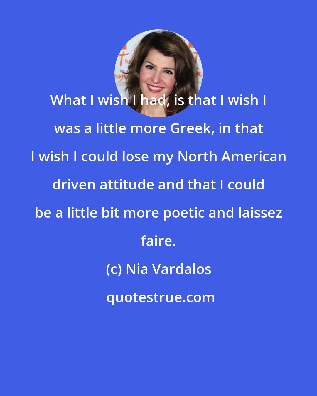 Nia Vardalos: What I wish I had, is that I wish I was a little more Greek, in that I wish I could lose my North American driven attitude and that I could be a little bit more poetic and laissez faire.