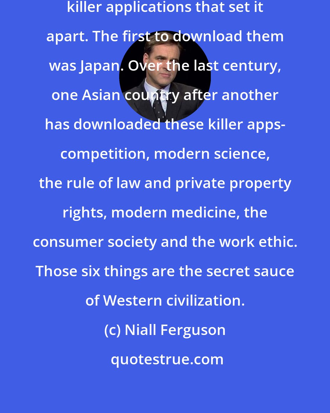 Niall Ferguson: For 500 years the West patented six killer applications that set it apart. The first to download them was Japan. Over the last century, one Asian country after another has downloaded these killer apps- competition, modern science, the rule of law and private property rights, modern medicine, the consumer society and the work ethic. Those six things are the secret sauce of Western civilization.