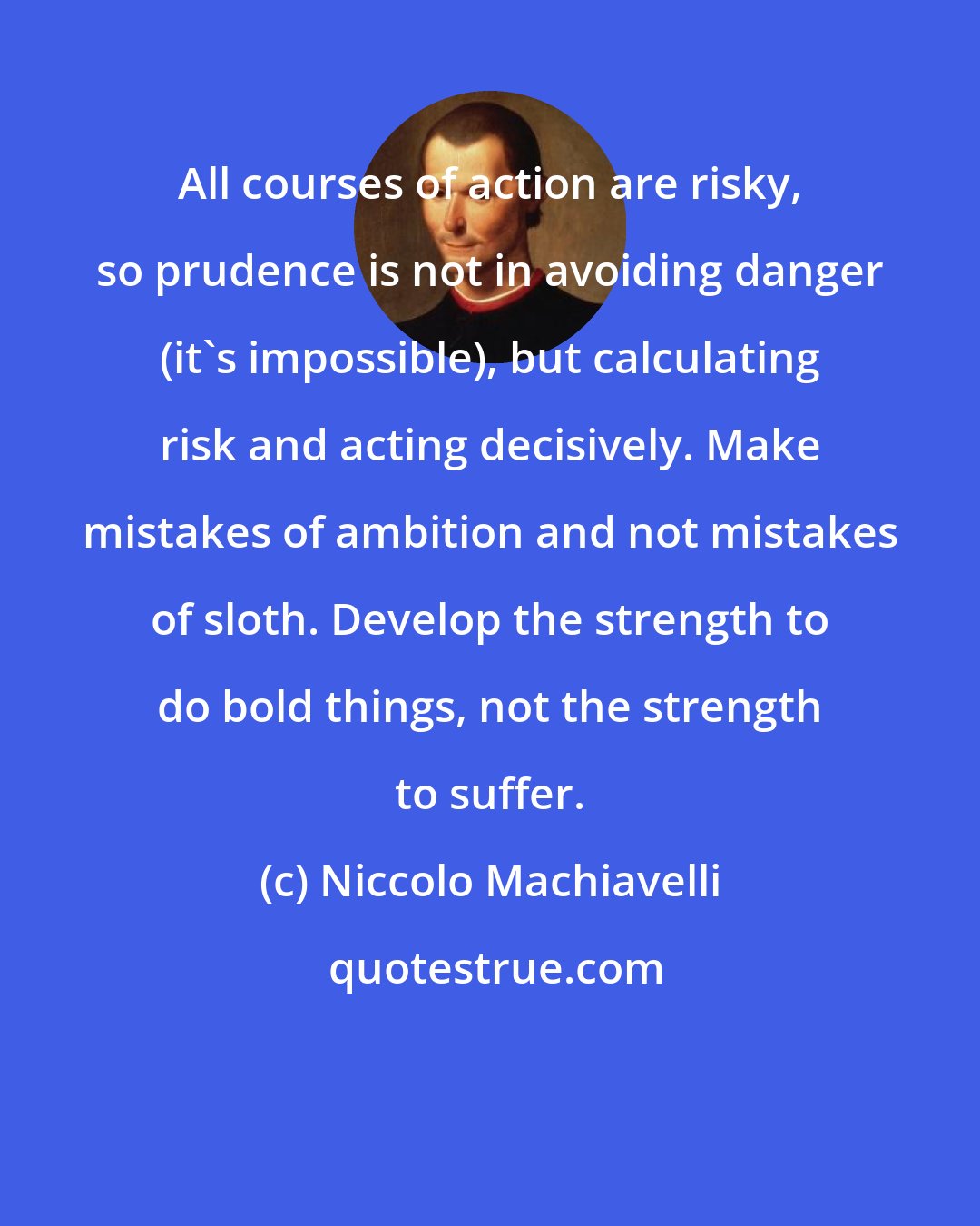 Niccolo Machiavelli: All courses of action are risky, so prudence is not in avoiding danger (it's impossible), but calculating risk and acting decisively. Make mistakes of ambition and not mistakes of sloth. Develop the strength to do bold things, not the strength to suffer.