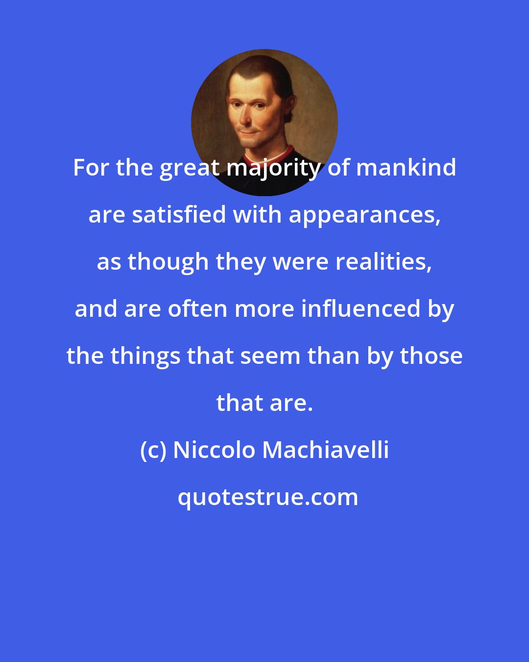 Niccolo Machiavelli: For the great majority of mankind are satisfied with appearances, as though they were realities, and are often more influenced by the things that seem than by those that are.
