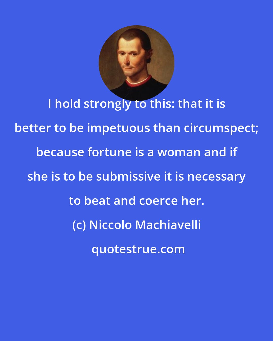 Niccolo Machiavelli: I hold strongly to this: that it is better to be impetuous than circumspect; because fortune is a woman and if she is to be submissive it is necessary to beat and coerce her.