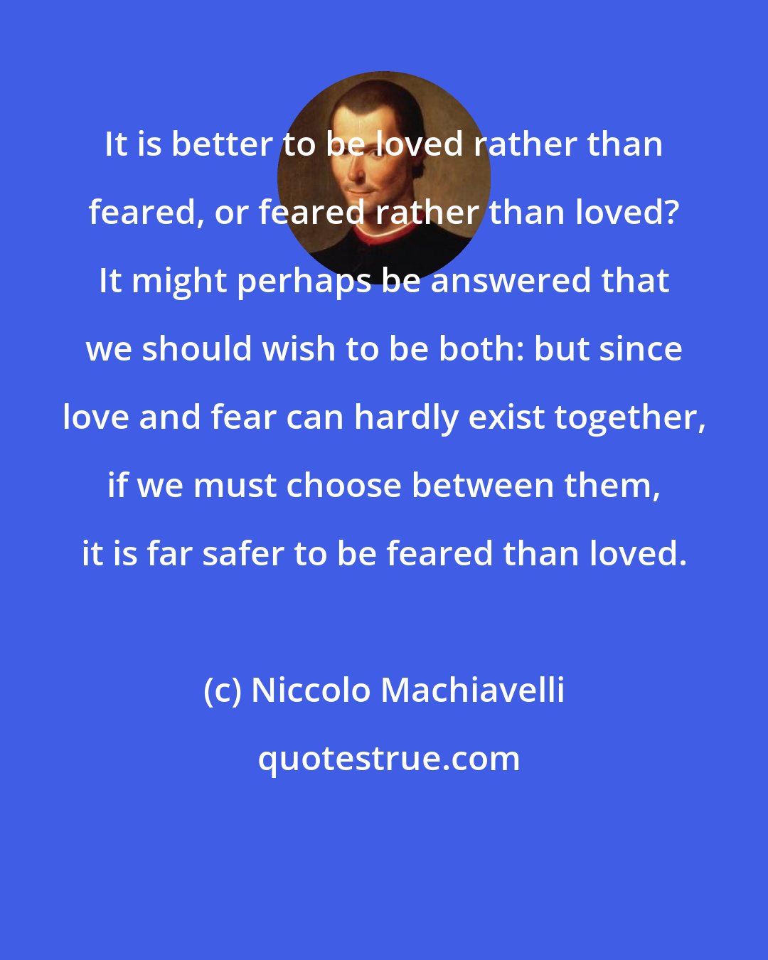 Niccolo Machiavelli: It is better to be loved rather than feared, or feared rather than loved? It might perhaps be answered that we should wish to be both: but since love and fear can hardly exist together, if we must choose between them, it is far safer to be feared than loved.