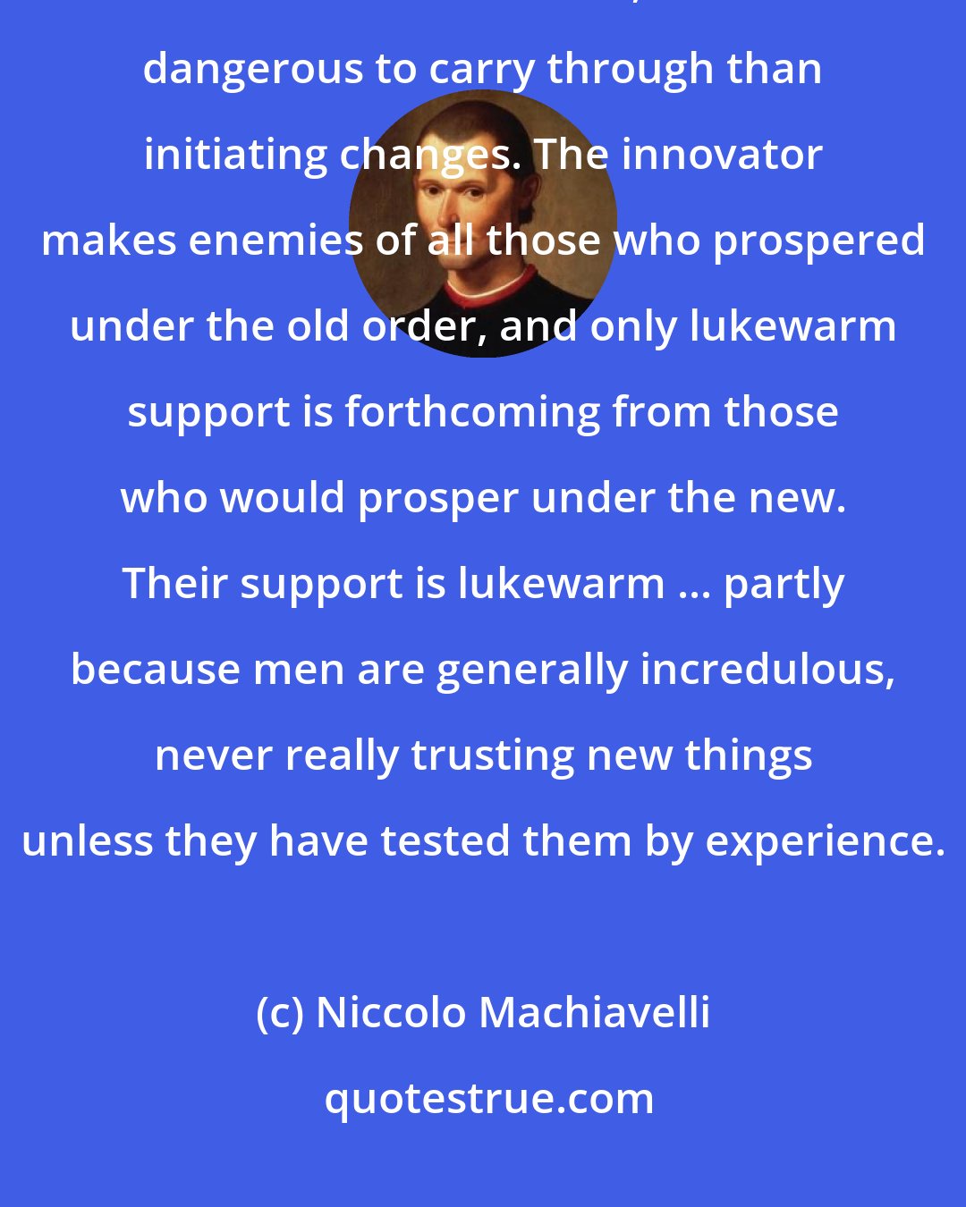 Niccolo Machiavelli: It should be borne in mind that there is nothing more difficult to arrange, more doubtful of success, and more dangerous to carry through than initiating changes. The innovator makes enemies of all those who prospered under the old order, and only lukewarm support is forthcoming from those who would prosper under the new. Their support is lukewarm ... partly because men are generally incredulous, never really trusting new things unless they have tested them by experience.