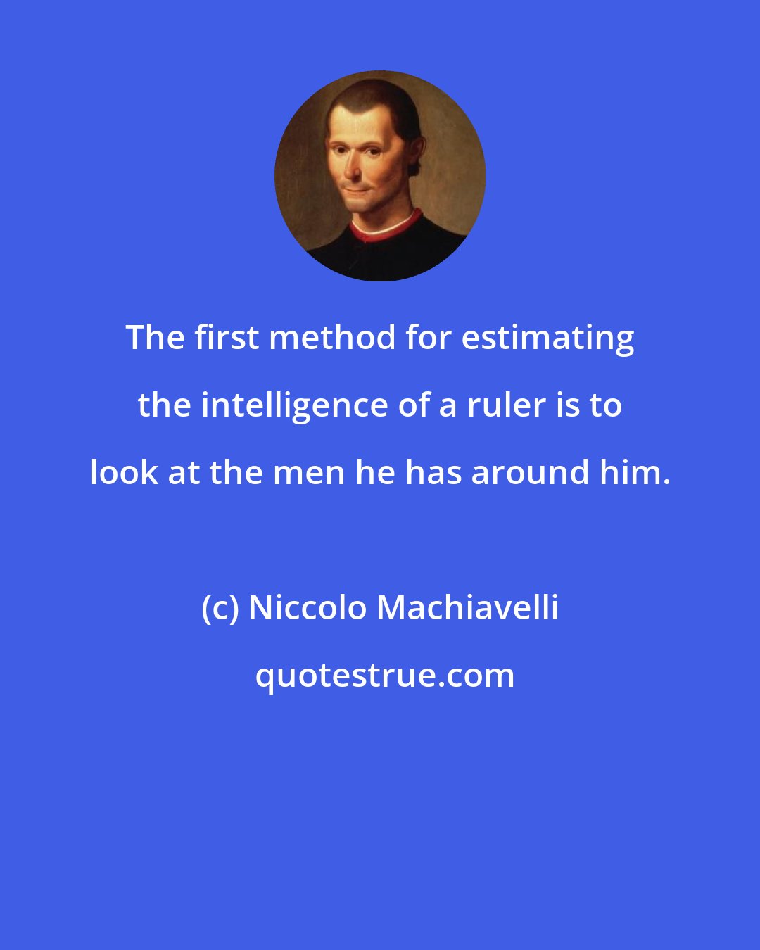 Niccolo Machiavelli: The first method for estimating the intelligence of a ruler is to look at the men he has around him.