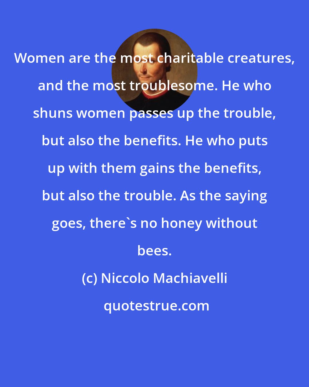 Niccolo Machiavelli: Women are the most charitable creatures, and the most troublesome. He who shuns women passes up the trouble, but also the benefits. He who puts up with them gains the benefits, but also the trouble. As the saying goes, there's no honey without bees.