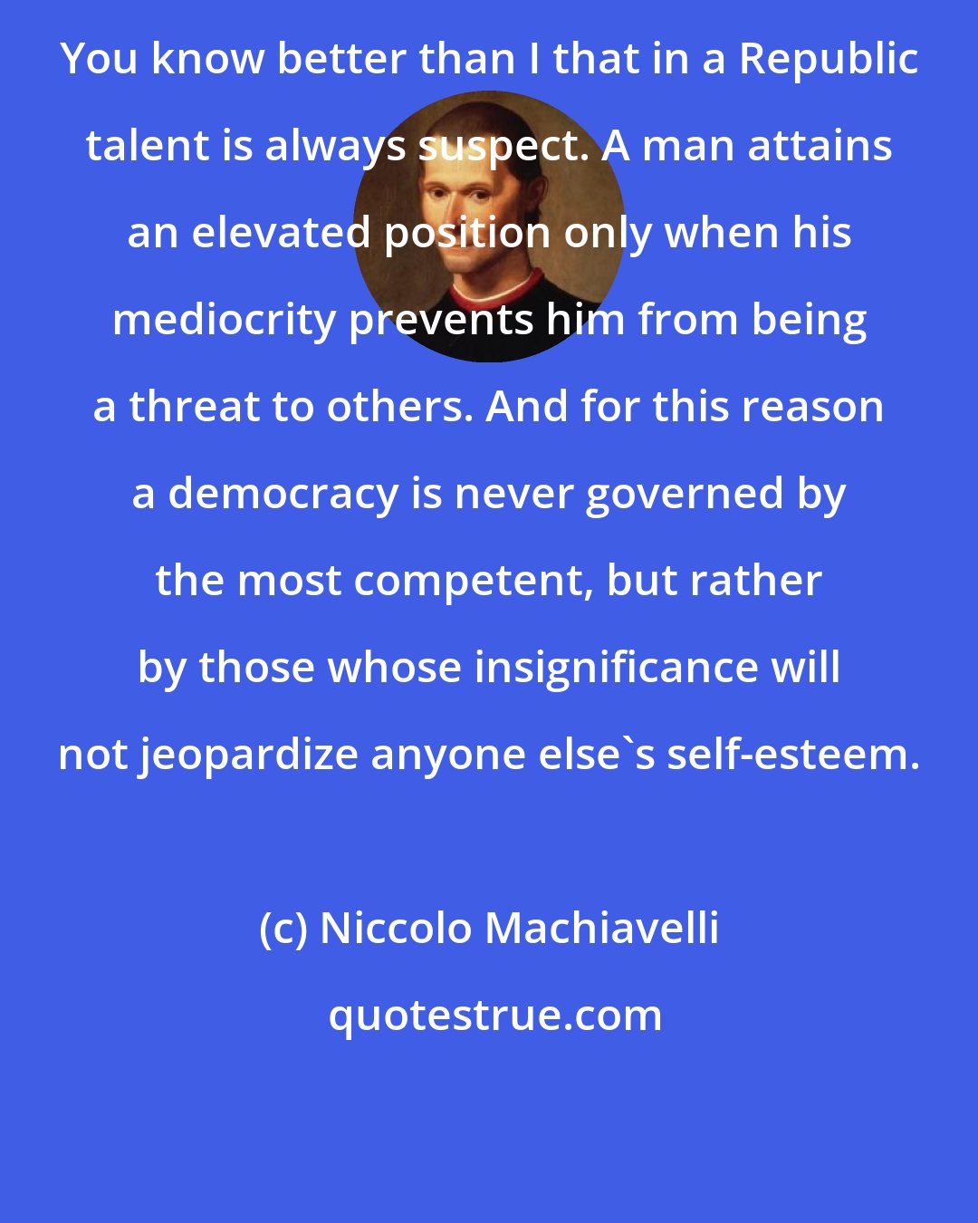 Niccolo Machiavelli: You know better than I that in a Republic talent is always suspect. A man attains an elevated position only when his mediocrity prevents him from being a threat to others. And for this reason a democracy is never governed by the most competent, but rather by those whose insignificance will not jeopardize anyone else's self-esteem.