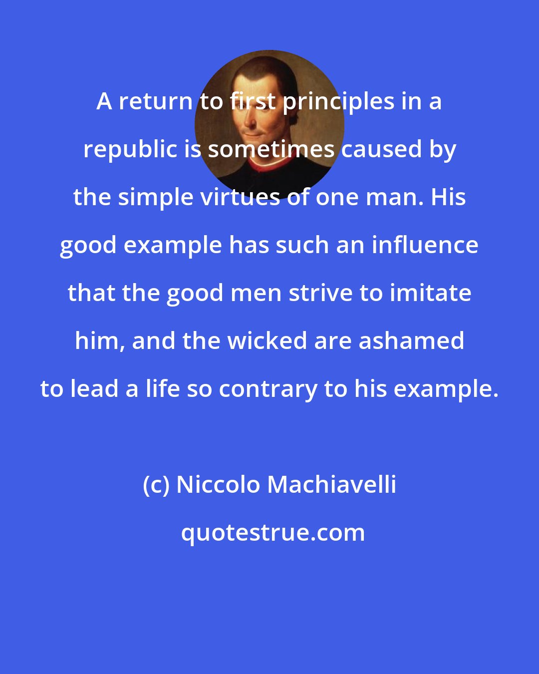 Niccolo Machiavelli: A return to first principles in a republic is sometimes caused by the simple virtues of one man. His good example has such an influence that the good men strive to imitate him, and the wicked are ashamed to lead a life so contrary to his example.