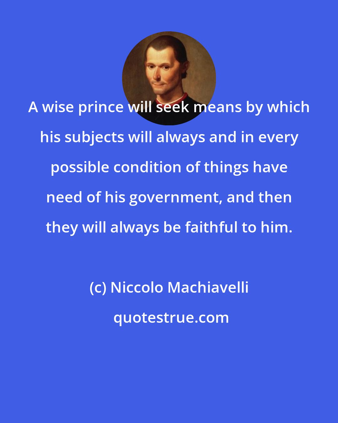Niccolo Machiavelli: A wise prince will seek means by which his subjects will always and in every possible condition of things have need of his government, and then they will always be faithful to him.