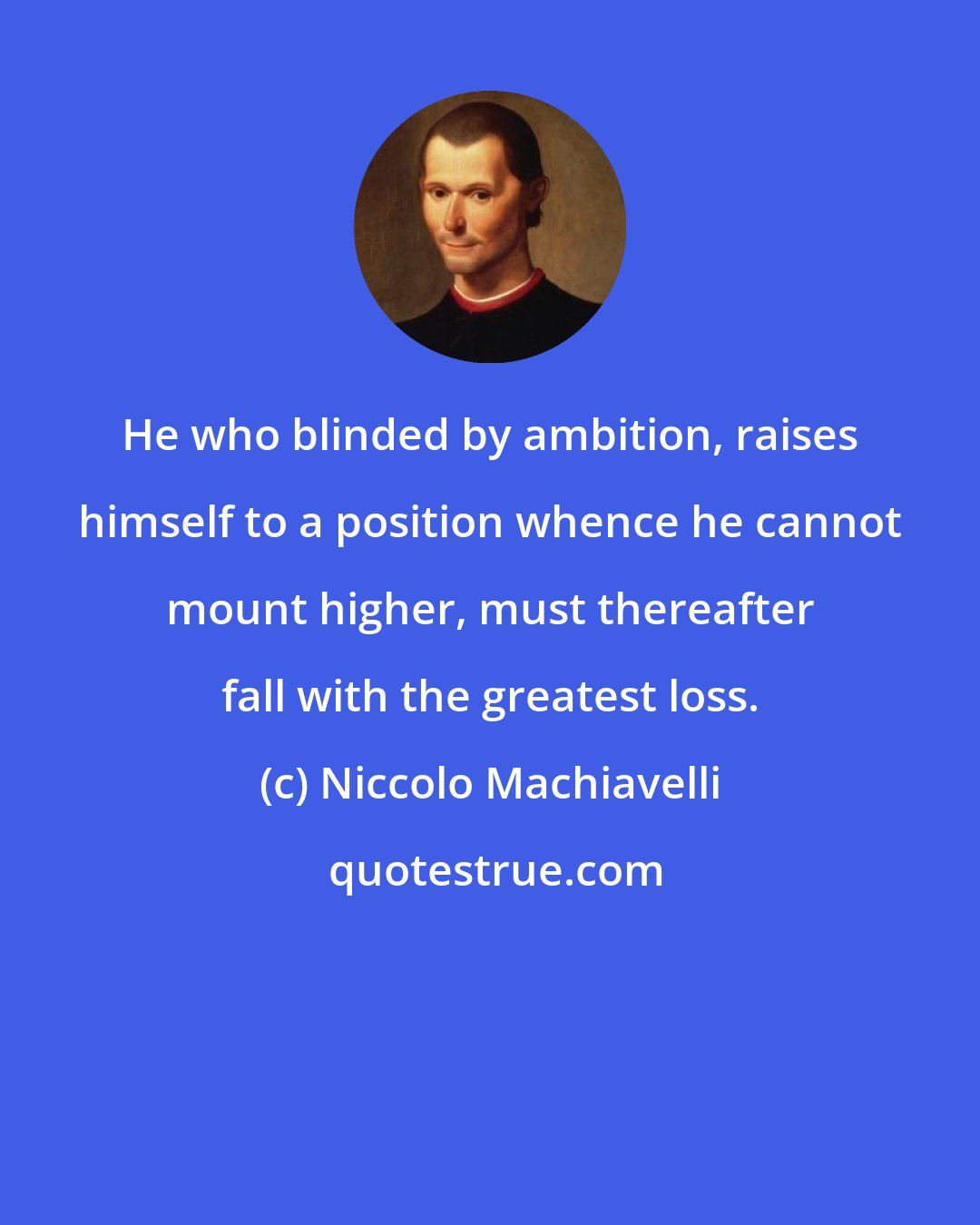 Niccolo Machiavelli: He who blinded by ambition, raises himself to a position whence he cannot mount higher, must thereafter fall with the greatest loss.