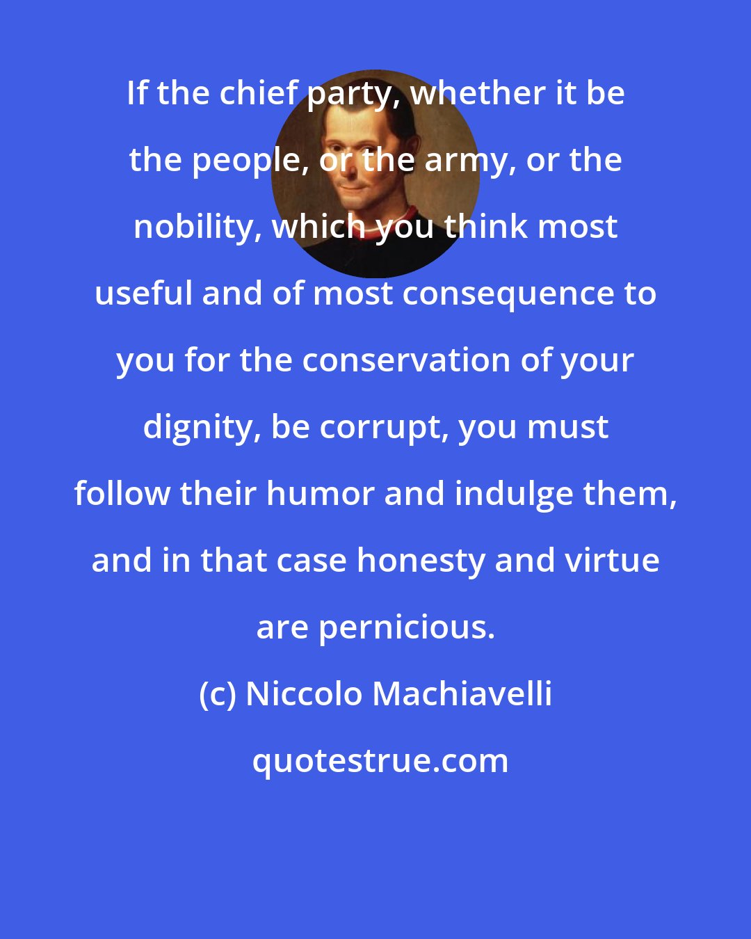 Niccolo Machiavelli: If the chief party, whether it be the people, or the army, or the nobility, which you think most useful and of most consequence to you for the conservation of your dignity, be corrupt, you must follow their humor and indulge them, and in that case honesty and virtue are pernicious.