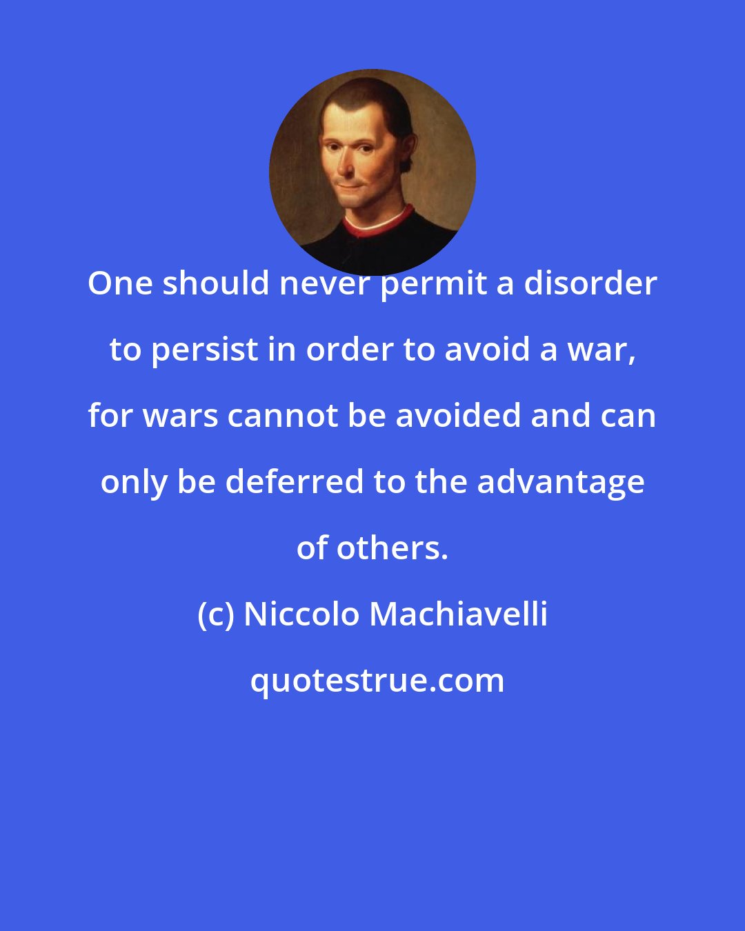 Niccolo Machiavelli: One should never permit a disorder to persist in order to avoid a war, for wars cannot be avoided and can only be deferred to the advantage of others.
