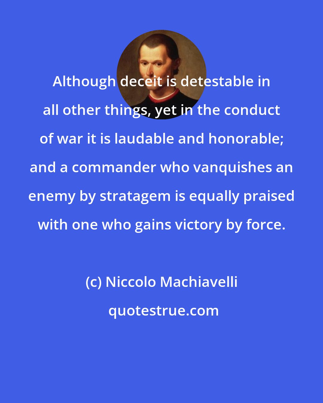 Niccolo Machiavelli: Although deceit is detestable in all other things, yet in the conduct of war it is laudable and honorable; and a commander who vanquishes an enemy by stratagem is equally praised with one who gains victory by force.
