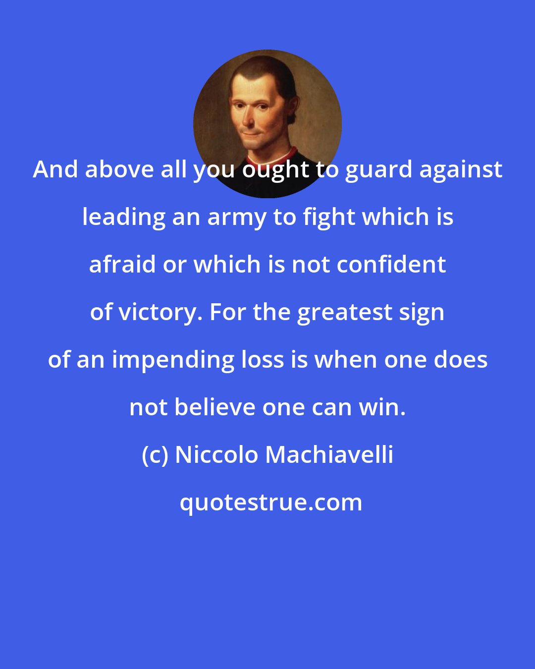 Niccolo Machiavelli: And above all you ought to guard against leading an army to fight which is afraid or which is not confident of victory. For the greatest sign of an impending loss is when one does not believe one can win.