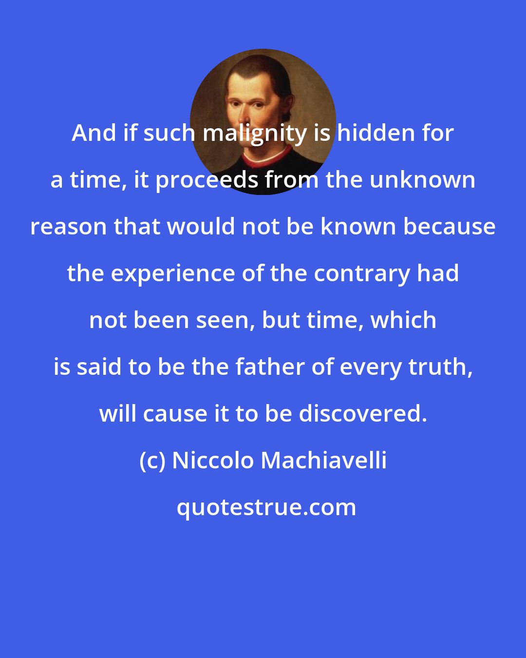 Niccolo Machiavelli: And if such malignity is hidden for a time, it proceeds from the unknown reason that would not be known because the experience of the contrary had not been seen, but time, which is said to be the father of every truth, will cause it to be discovered.