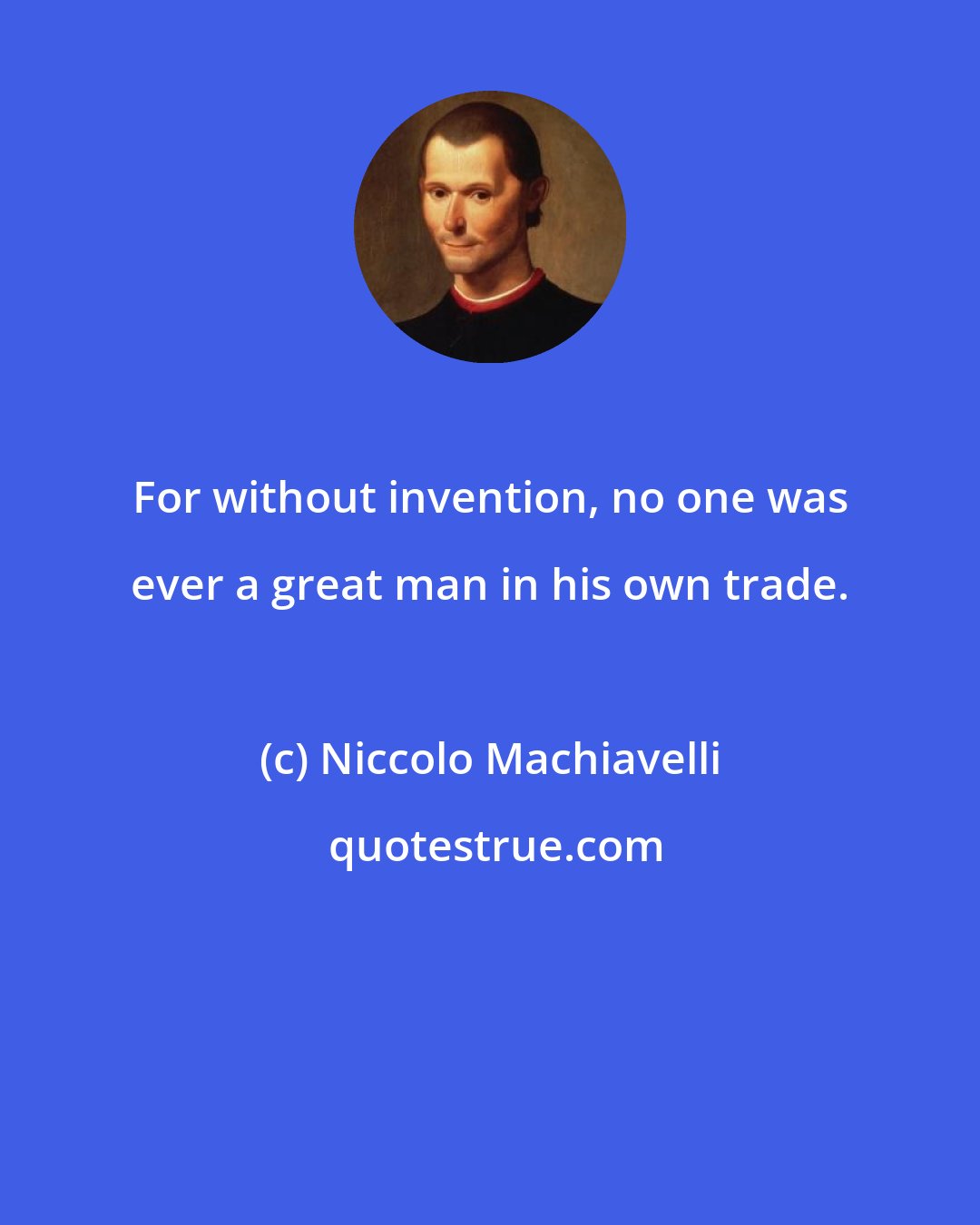 Niccolo Machiavelli: For without invention, no one was ever a great man in his own trade.