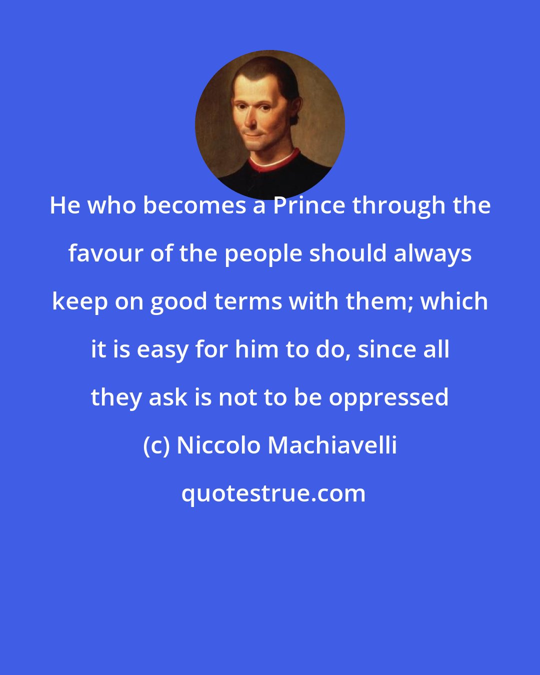Niccolo Machiavelli: He who becomes a Prince through the favour of the people should always keep on good terms with them; which it is easy for him to do, since all they ask is not to be oppressed