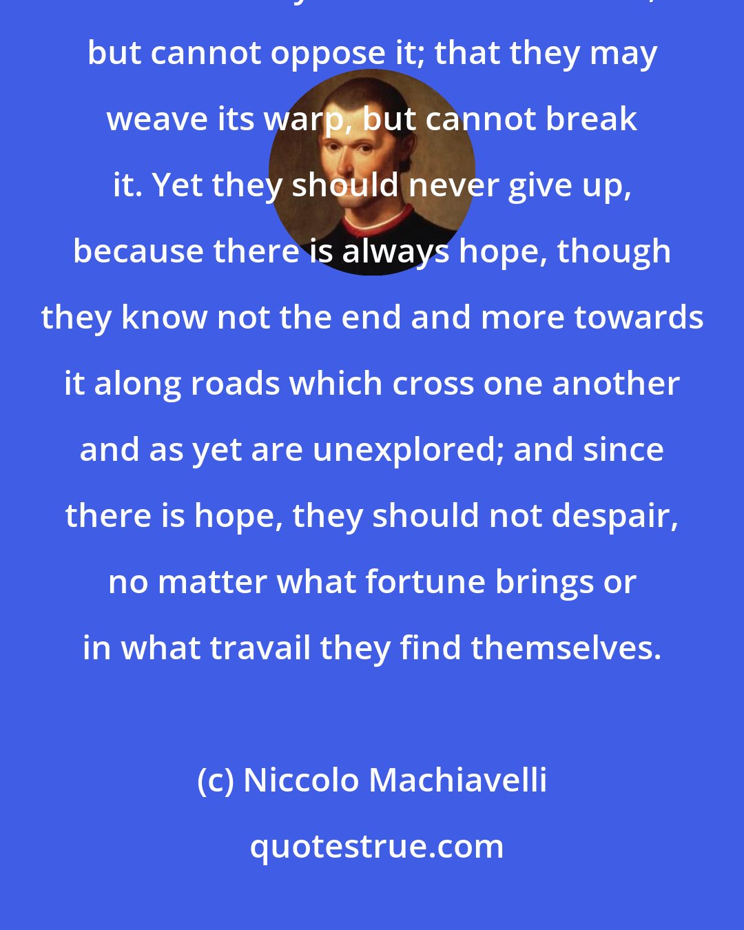 Niccolo Machiavelli: I assert once again as a truth to which history as a whole bears witness that men may second their fortune, but cannot oppose it; that they may weave its warp, but cannot break it. Yet they should never give up, because there is always hope, though they know not the end and more towards it along roads which cross one another and as yet are unexplored; and since there is hope, they should not despair, no matter what fortune brings or in what travail they find themselves.