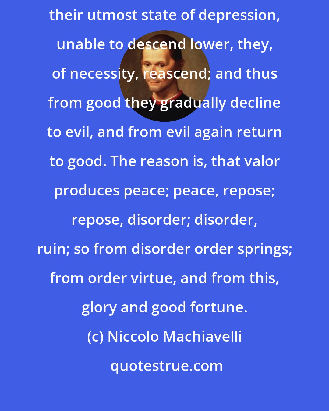 Niccolo Machiavelli: In the same manner, having been reduced by disorder, and sunk to their utmost state of depression, unable to descend lower, they, of necessity, reascend; and thus from good they gradually decline to evil, and from evil again return to good. The reason is, that valor produces peace; peace, repose; repose, disorder; disorder, ruin; so from disorder order springs; from order virtue, and from this, glory and good fortune.