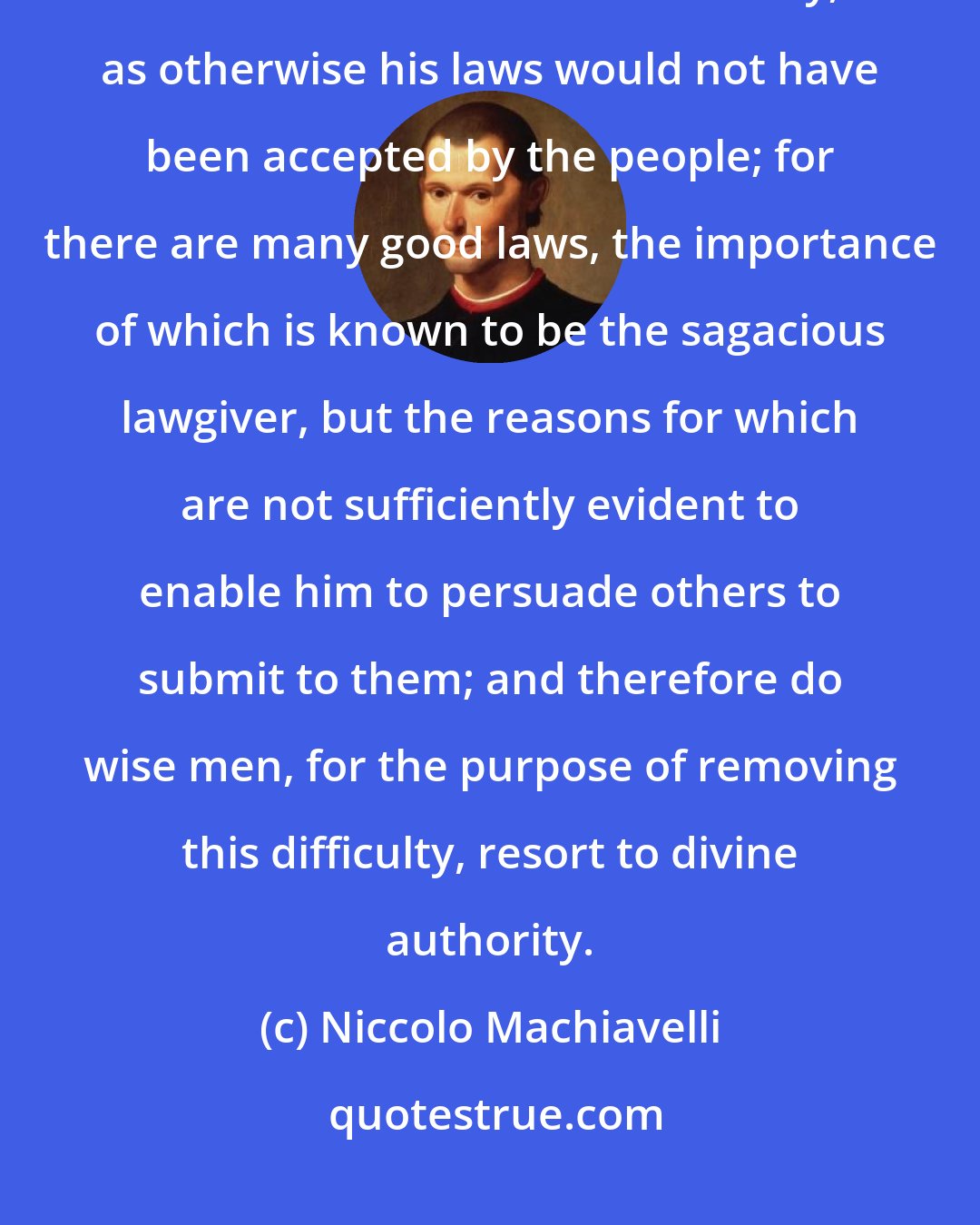 Niccolo Machiavelli: In truth, there never was any remarkable lawgiver amongst any people who did not resort to divine authority, as otherwise his laws would not have been accepted by the people; for there are many good laws, the importance of which is known to be the sagacious lawgiver, but the reasons for which are not sufficiently evident to enable him to persuade others to submit to them; and therefore do wise men, for the purpose of removing this difficulty, resort to divine authority.