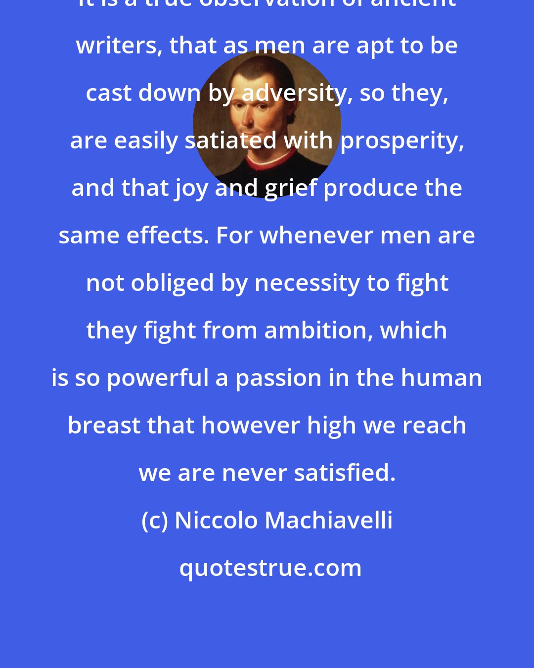 Niccolo Machiavelli: It is a true observation of ancient writers, that as men are apt to be cast down by adversity, so they, are easily satiated with prosperity, and that joy and grief produce the same effects. For whenever men are not obliged by necessity to fight they fight from ambition, which is so powerful a passion in the human breast that however high we reach we are never satisfied.