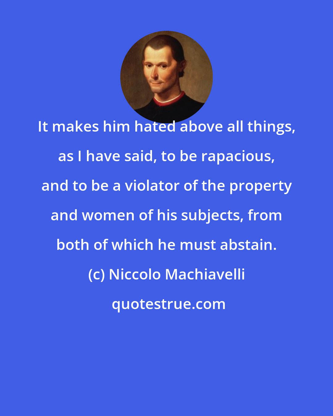 Niccolo Machiavelli: It makes him hated above all things, as I have said, to be rapacious, and to be a violator of the property and women of his subjects, from both of which he must abstain.