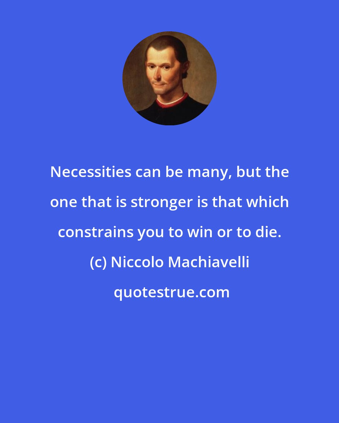 Niccolo Machiavelli: Necessities can be many, but the one that is stronger is that which constrains you to win or to die.