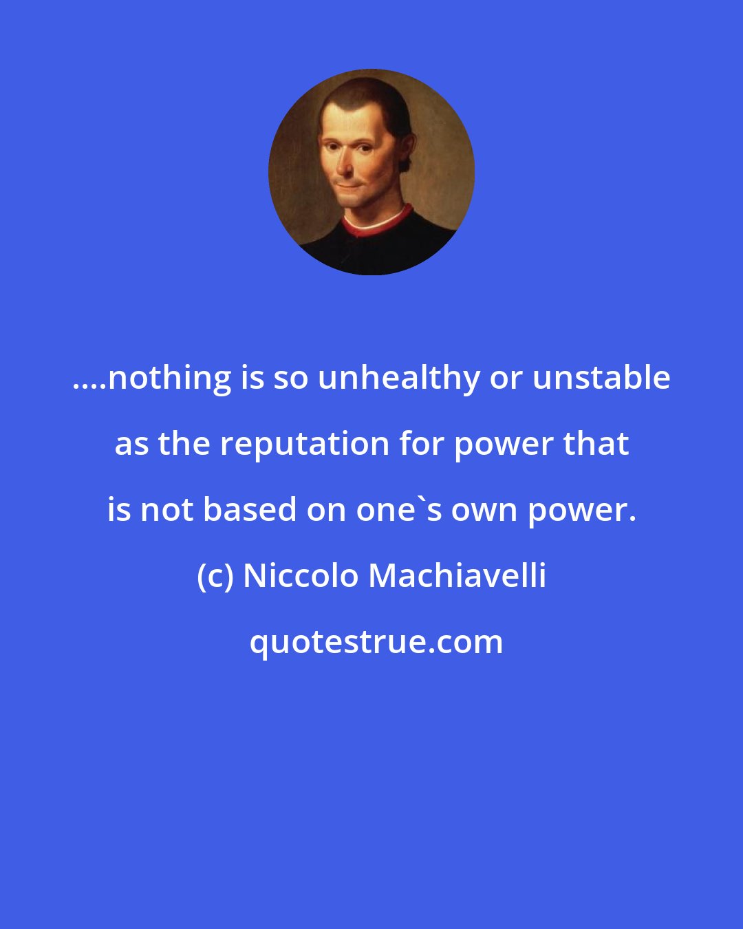 Niccolo Machiavelli: ....nothing is so unhealthy or unstable as the reputation for power that is not based on one's own power.