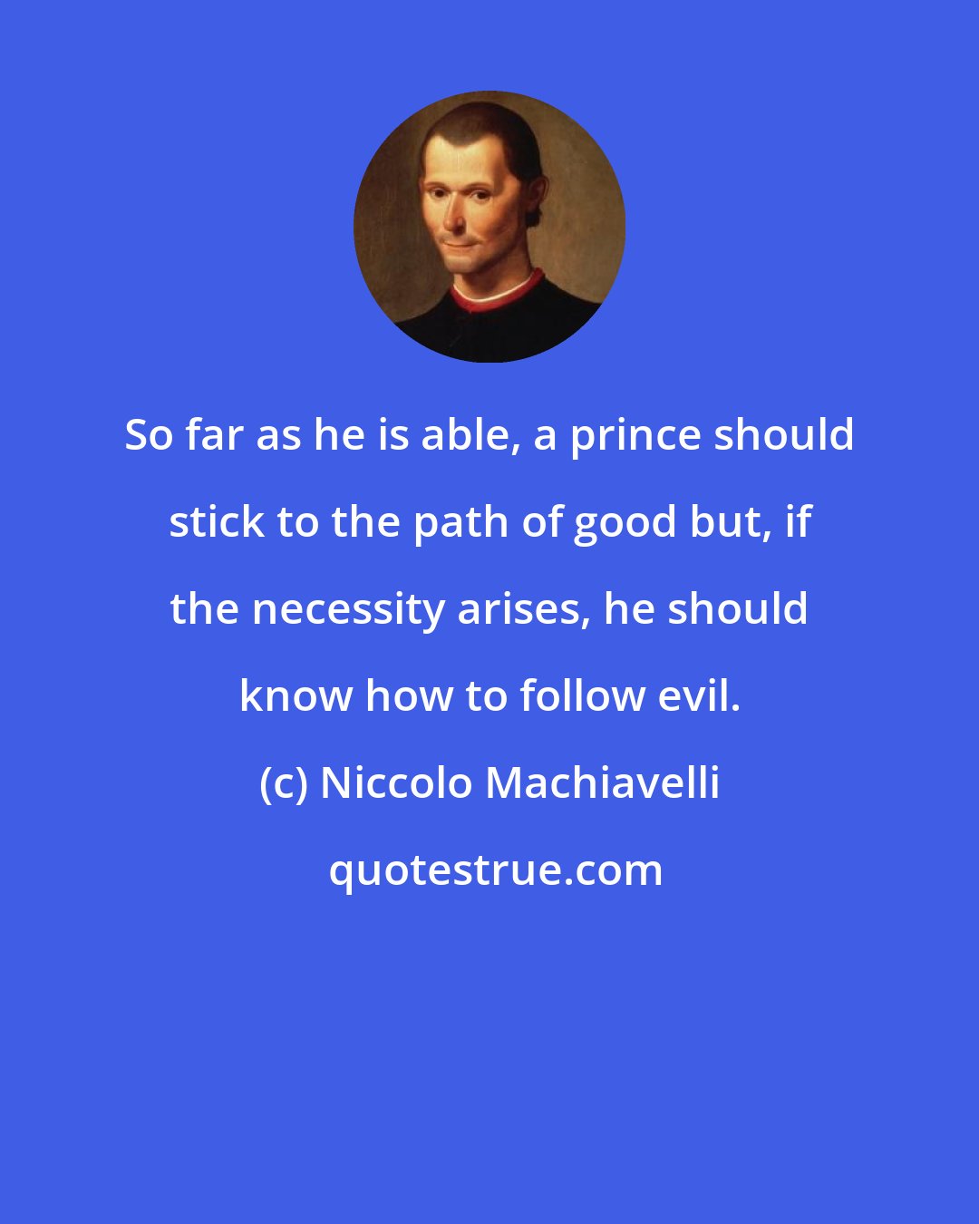 Niccolo Machiavelli: So far as he is able, a prince should stick to the path of good but, if the necessity arises, he should know how to follow evil.