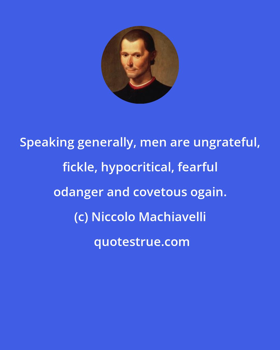 Niccolo Machiavelli: Speaking generally, men are ungrateful, fickle, hypocritical, fearful odanger and covetous ogain.