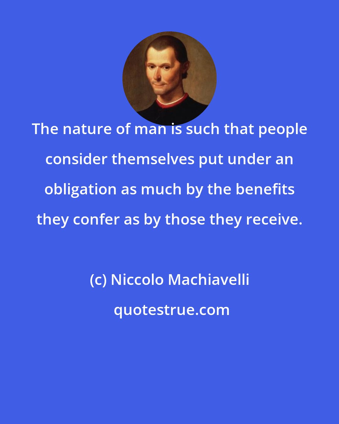 Niccolo Machiavelli: The nature of man is such that people consider themselves put under an obligation as much by the benefits they confer as by those they receive.