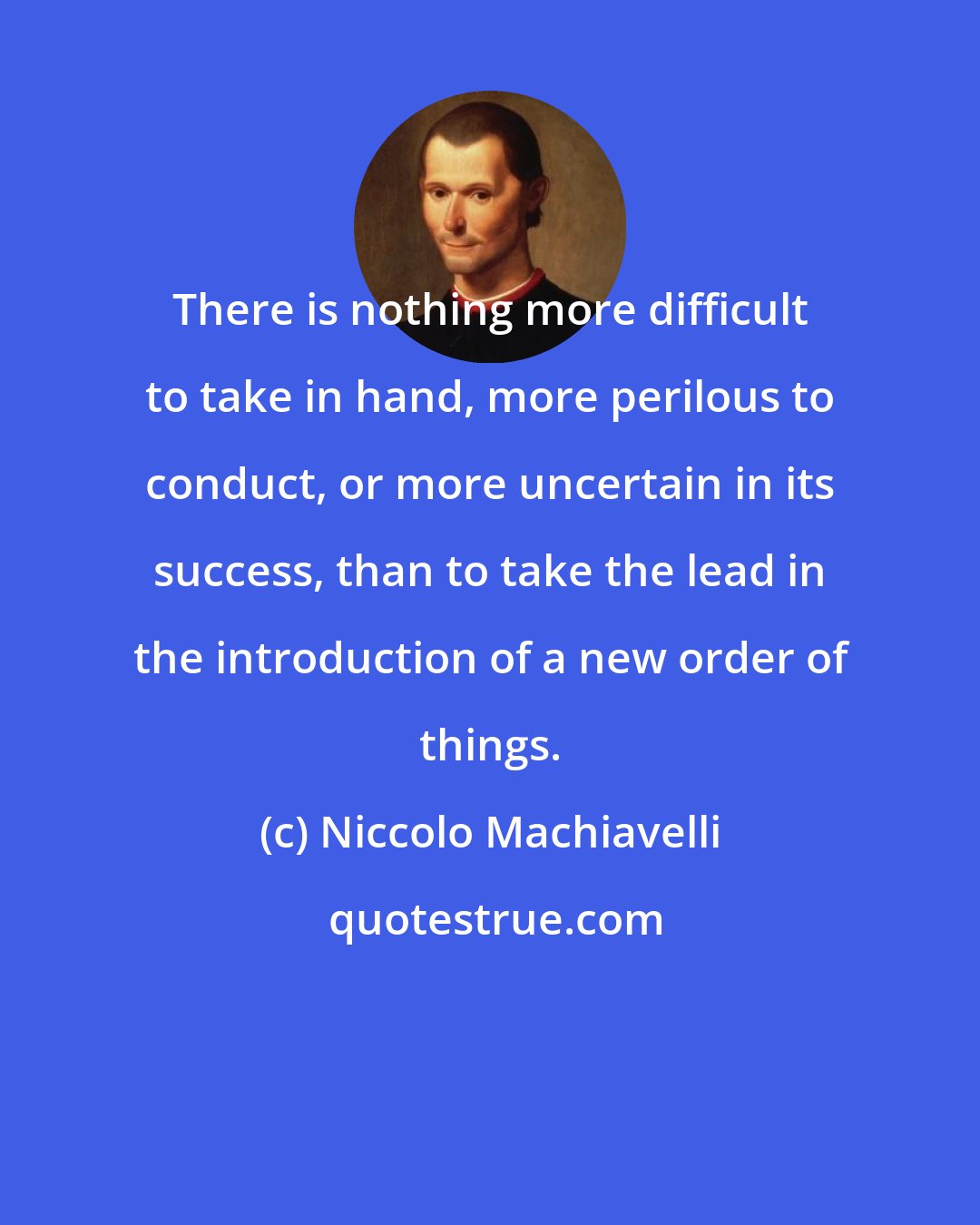 Niccolo Machiavelli: There is nothing more difficult to take in hand, more perilous to conduct, or more uncertain in its success, than to take the lead in the introduction of a new order of things.