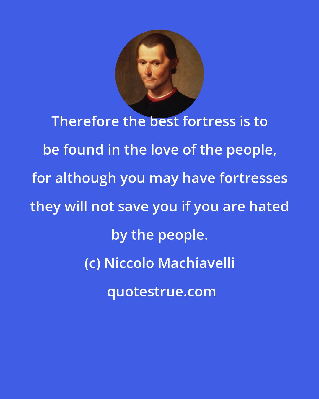 Niccolo Machiavelli: Therefore the best fortress is to be found in the love of the people, for although you may have fortresses they will not save you if you are hated by the people.