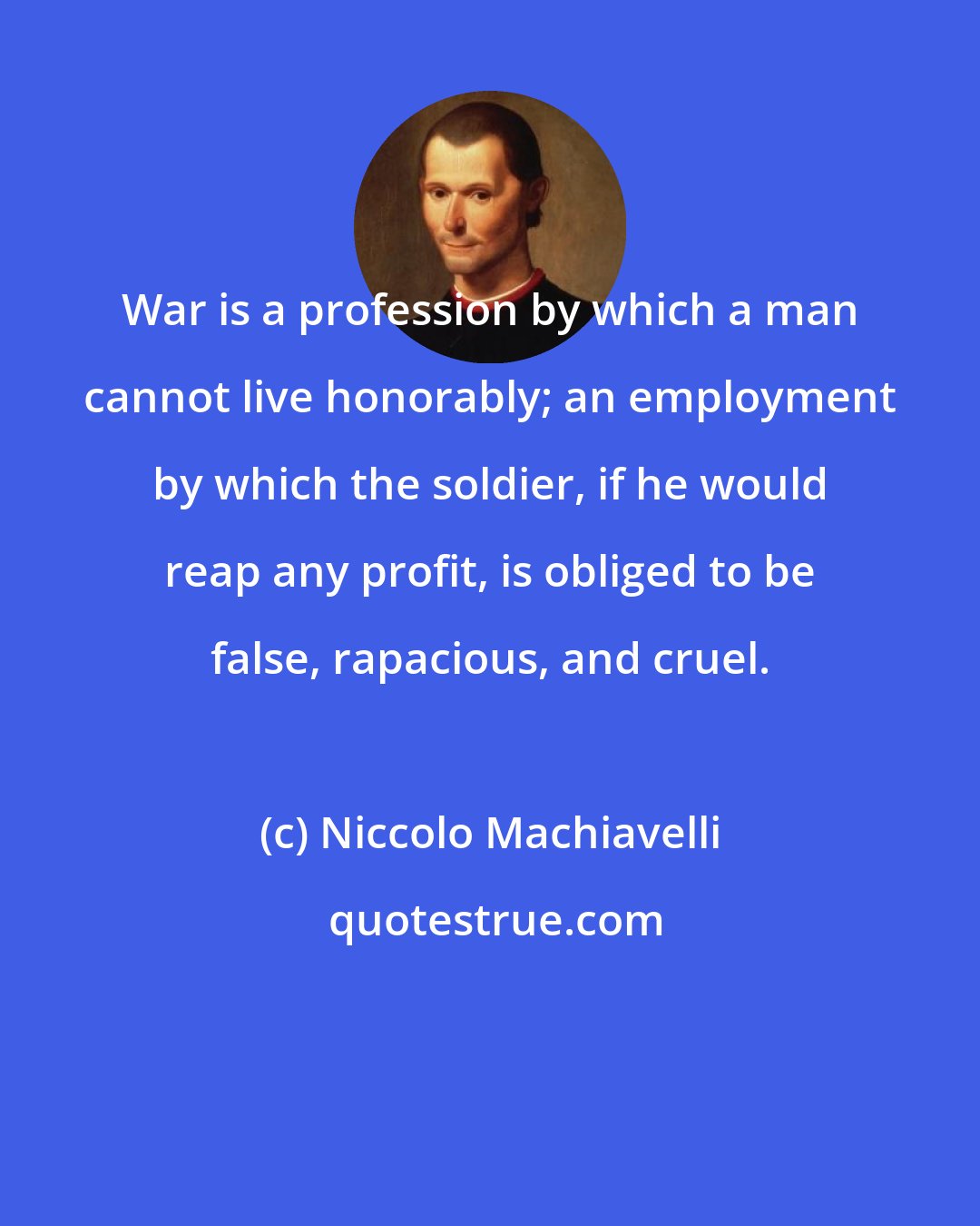 Niccolo Machiavelli: War is a profession by which a man cannot live honorably; an employment by which the soldier, if he would reap any profit, is obliged to be false, rapacious, and cruel.