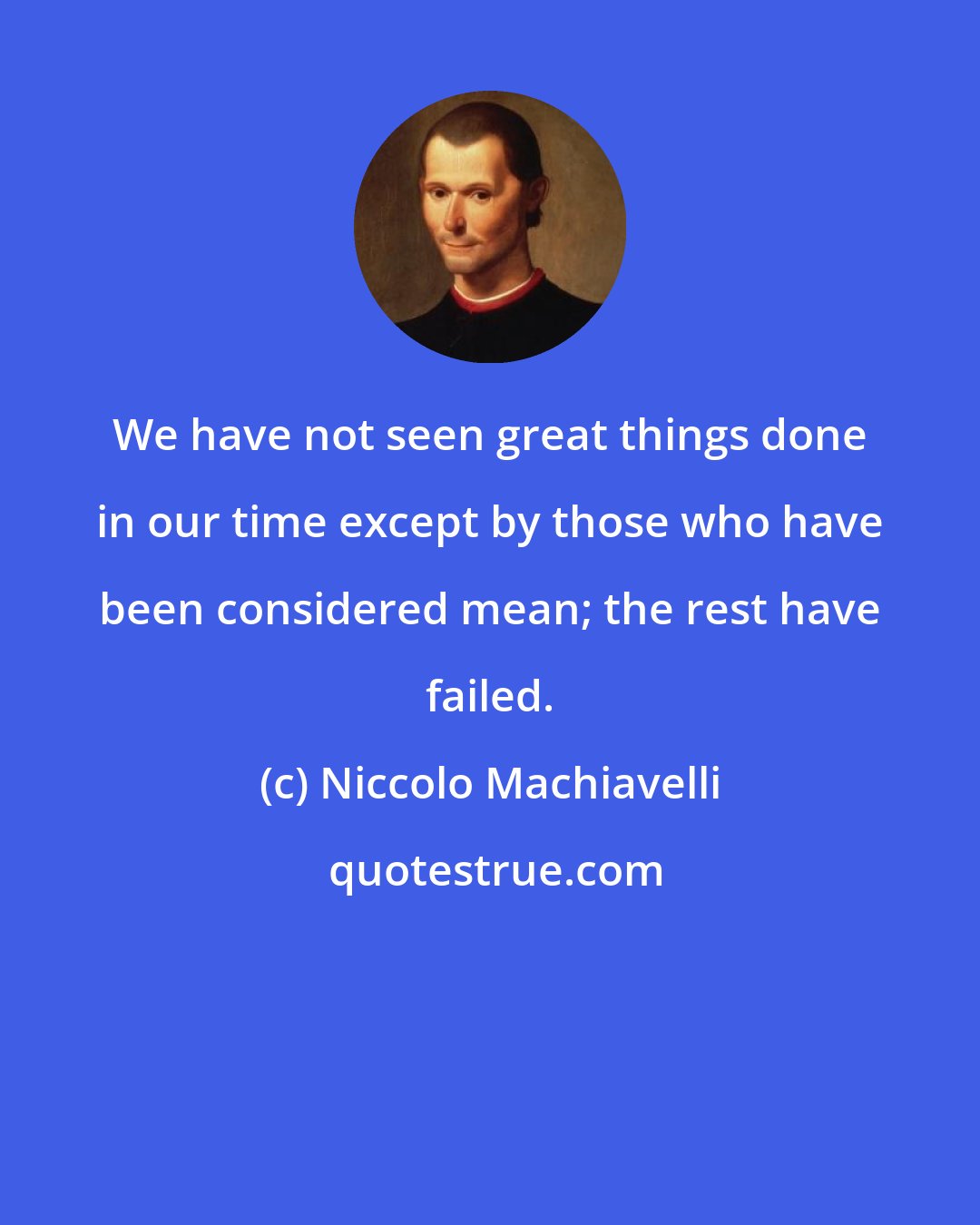 Niccolo Machiavelli: We have not seen great things done in our time except by those who have been considered mean; the rest have failed.