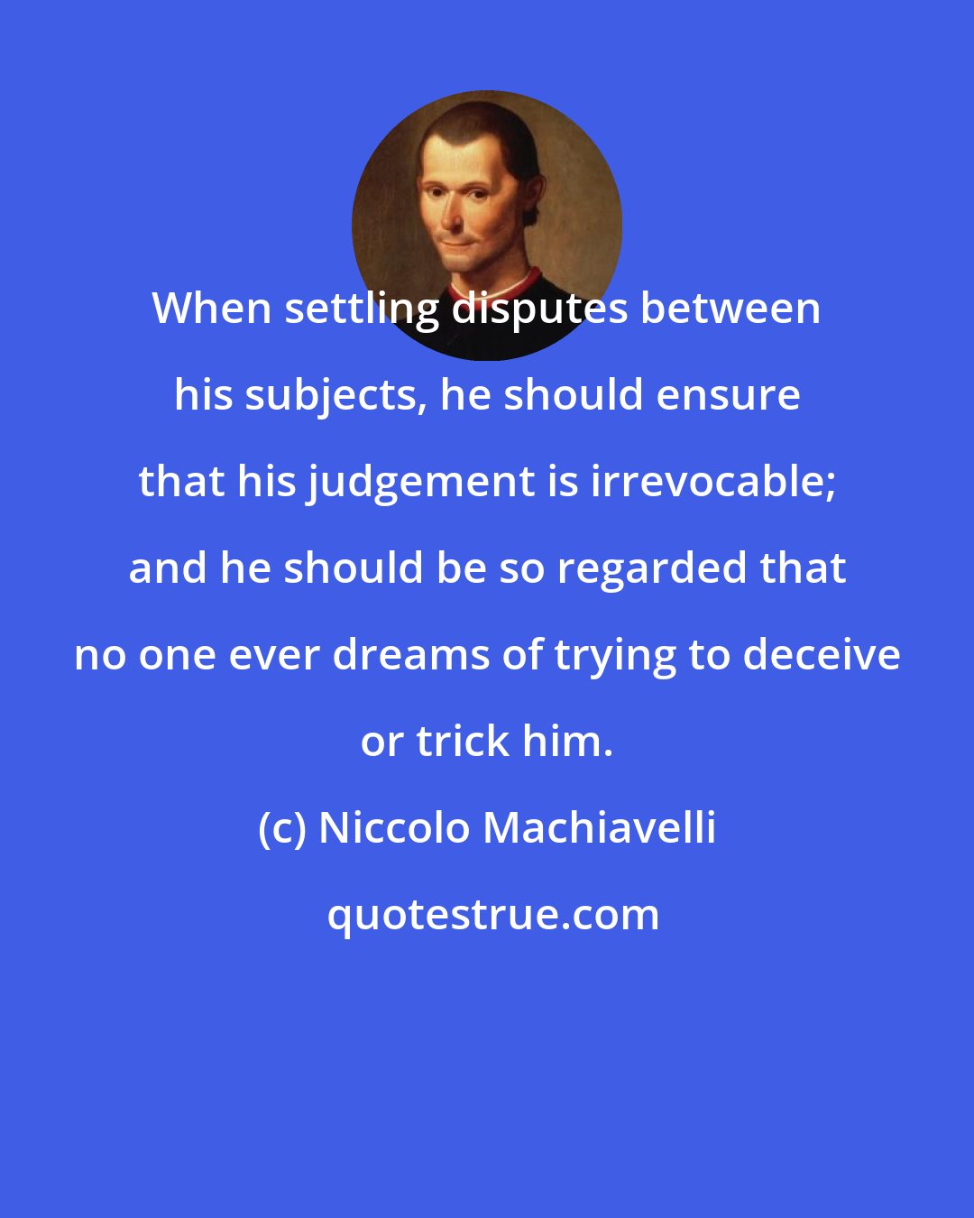 Niccolo Machiavelli: When settling disputes between his subjects, he should ensure that his judgement is irrevocable; and he should be so regarded that no one ever dreams of trying to deceive or trick him.
