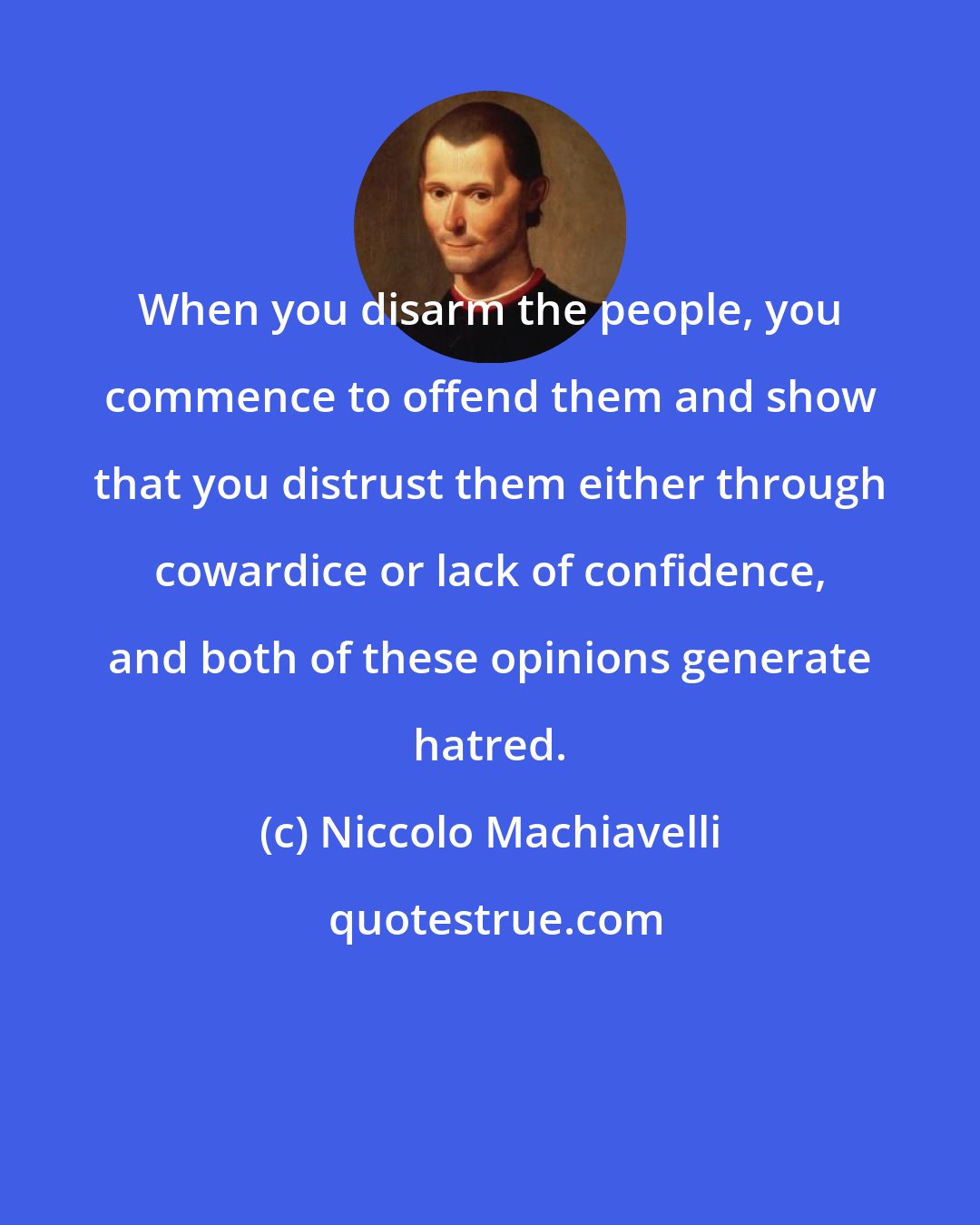 Niccolo Machiavelli: When you disarm the people, you commence to offend them and show that you distrust them either through cowardice or lack of confidence, and both of these opinions generate hatred.