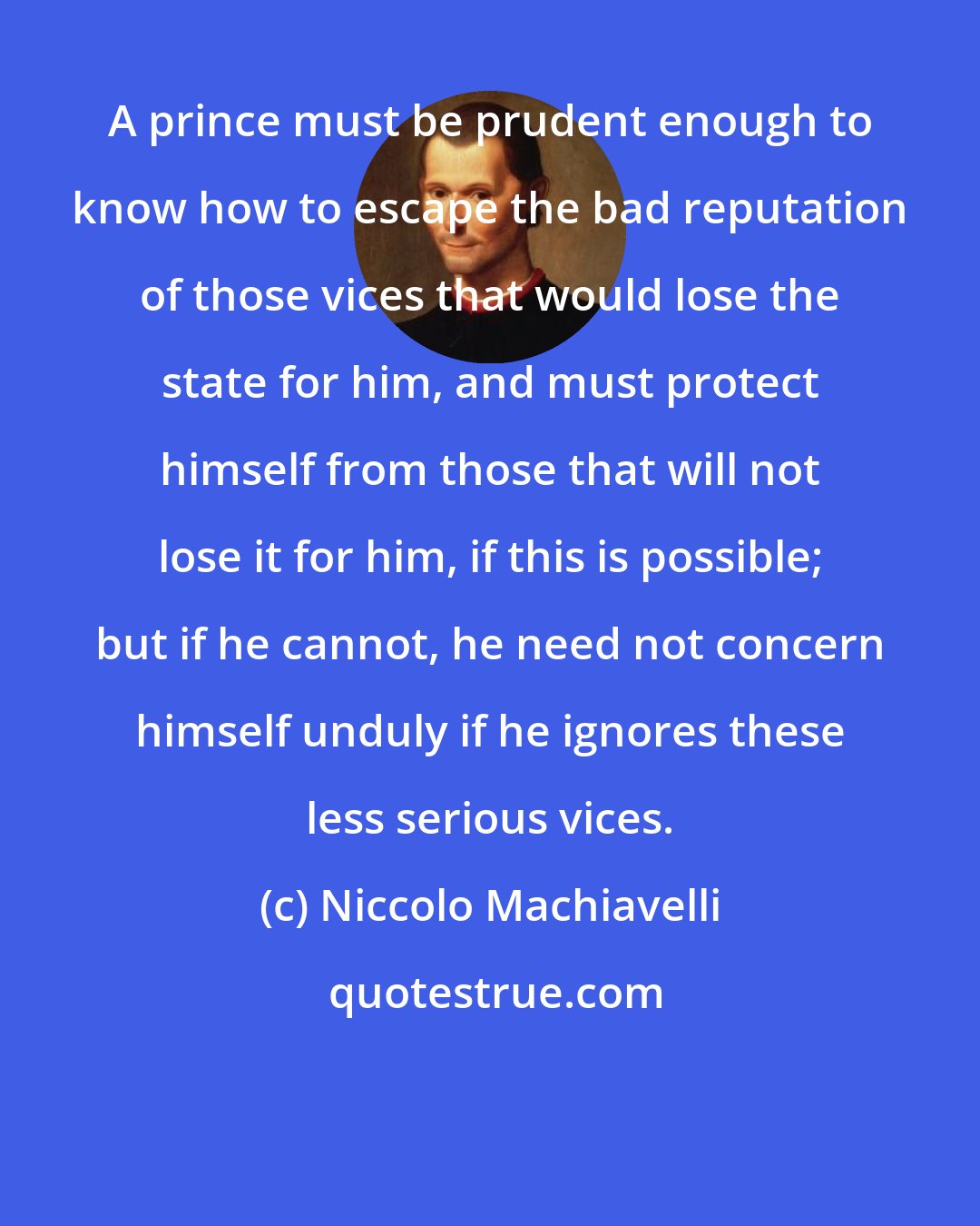 Niccolo Machiavelli: A prince must be prudent enough to know how to escape the bad reputation of those vices that would lose the state for him, and must protect himself from those that will not lose it for him, if this is possible; but if he cannot, he need not concern himself unduly if he ignores these less serious vices.