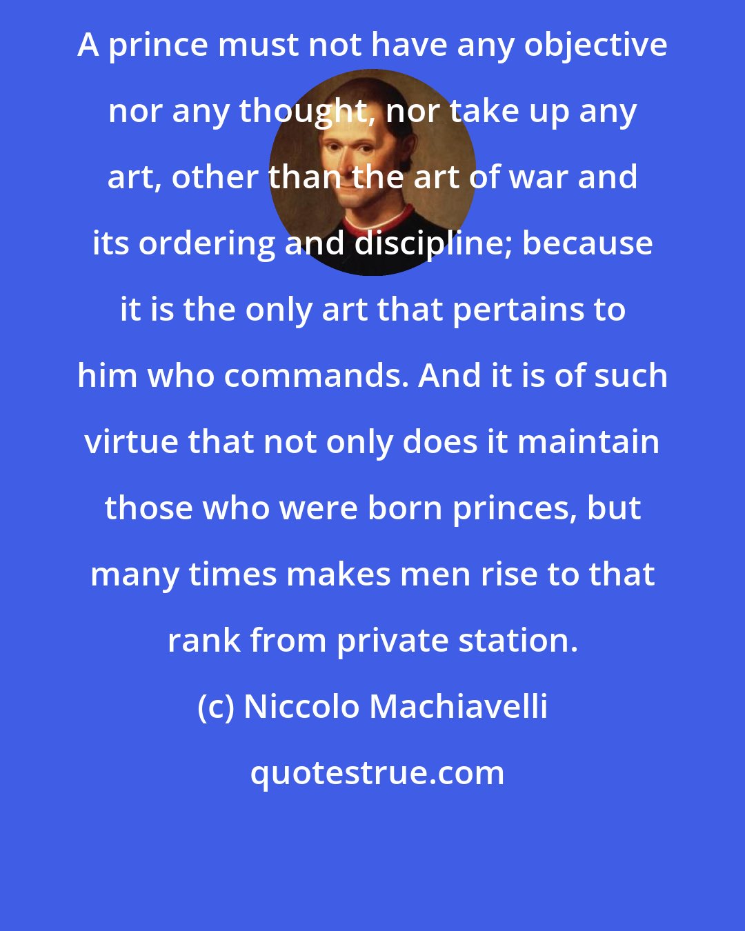 Niccolo Machiavelli: A prince must not have any objective nor any thought, nor take up any art, other than the art of war and its ordering and discipline; because it is the only art that pertains to him who commands. And it is of such virtue that not only does it maintain those who were born princes, but many times makes men rise to that rank from private station.