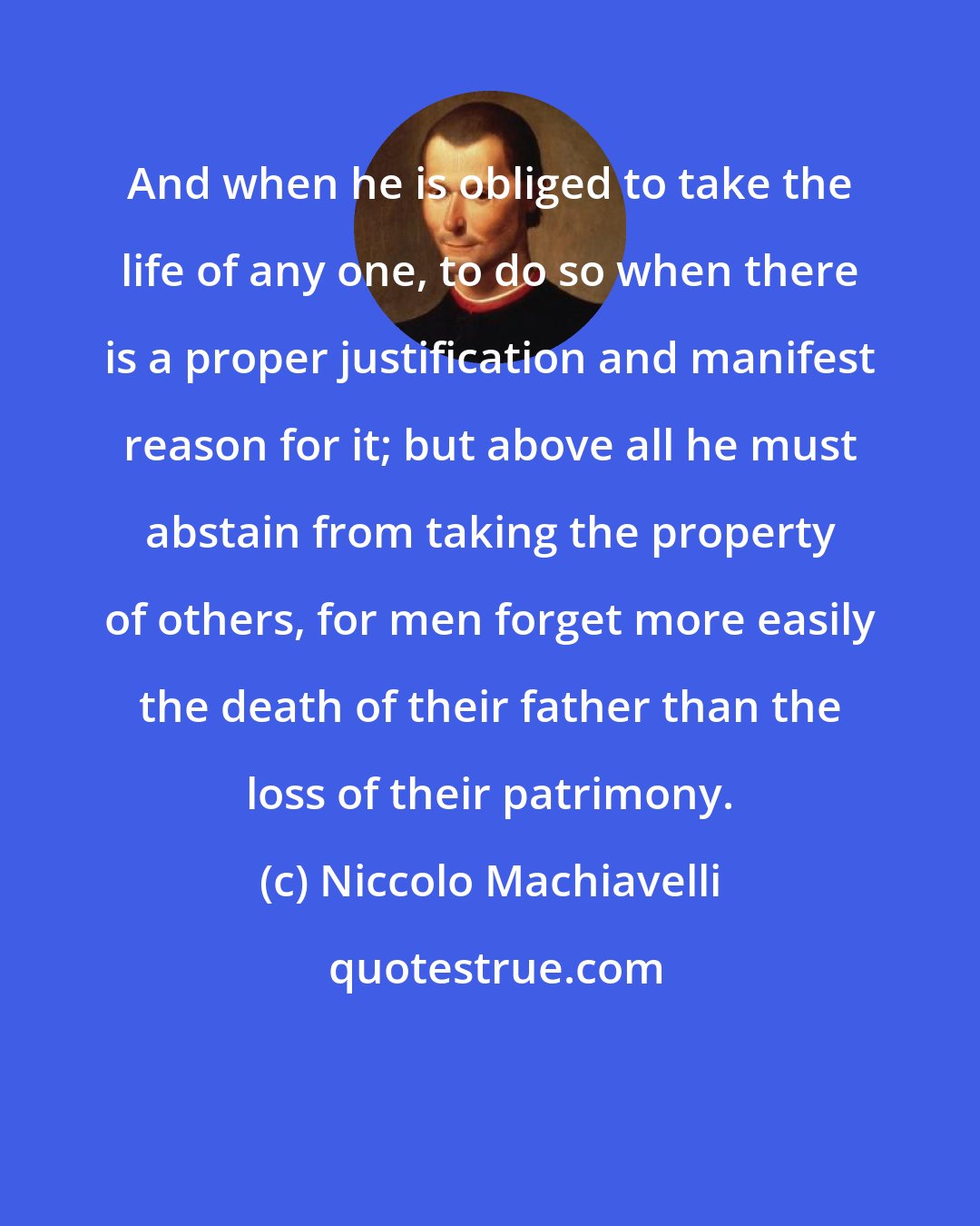 Niccolo Machiavelli: And when he is obliged to take the life of any one, to do so when there is a proper justification and manifest reason for it; but above all he must abstain from taking the property of others, for men forget more easily the death of their father than the loss of their patrimony.