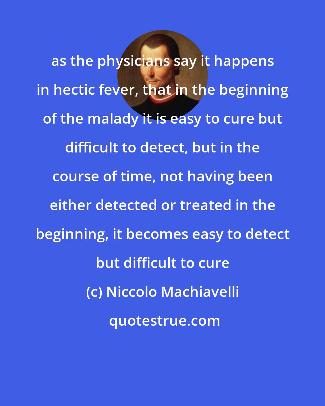 Niccolo Machiavelli: as the physicians say it happens in hectic fever, that in the beginning of the malady it is easy to cure but difficult to detect, but in the course of time, not having been either detected or treated in the beginning, it becomes easy to detect but difficult to cure