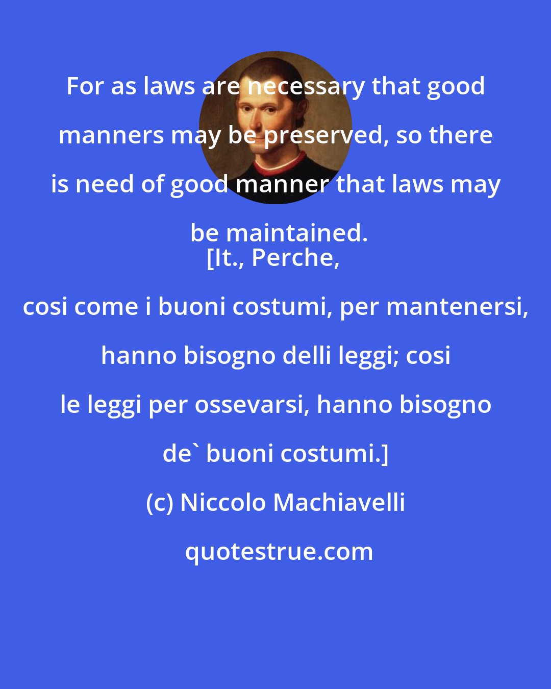 Niccolo Machiavelli: For as laws are necessary that good manners may be preserved, so there is need of good manner that laws may be maintained.
[It., Perche, cosi come i buoni costumi, per mantenersi, hanno bisogno delli leggi; cosi le leggi per ossevarsi, hanno bisogno de' buoni costumi.]