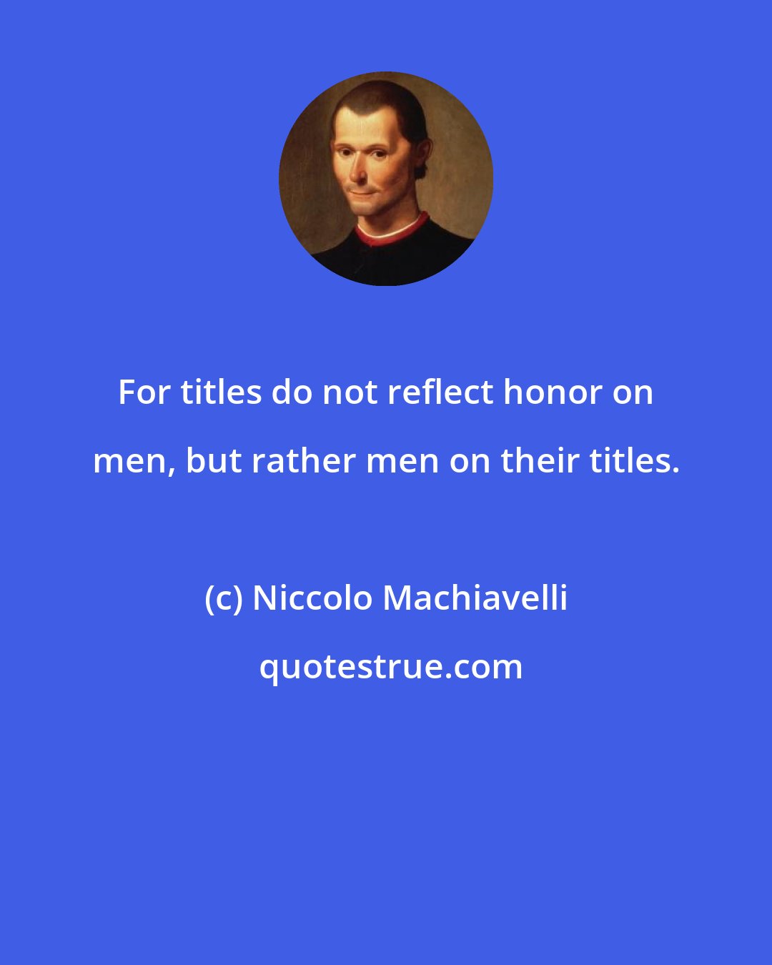 Niccolo Machiavelli: For titles do not reflect honor on men, but rather men on their titles.