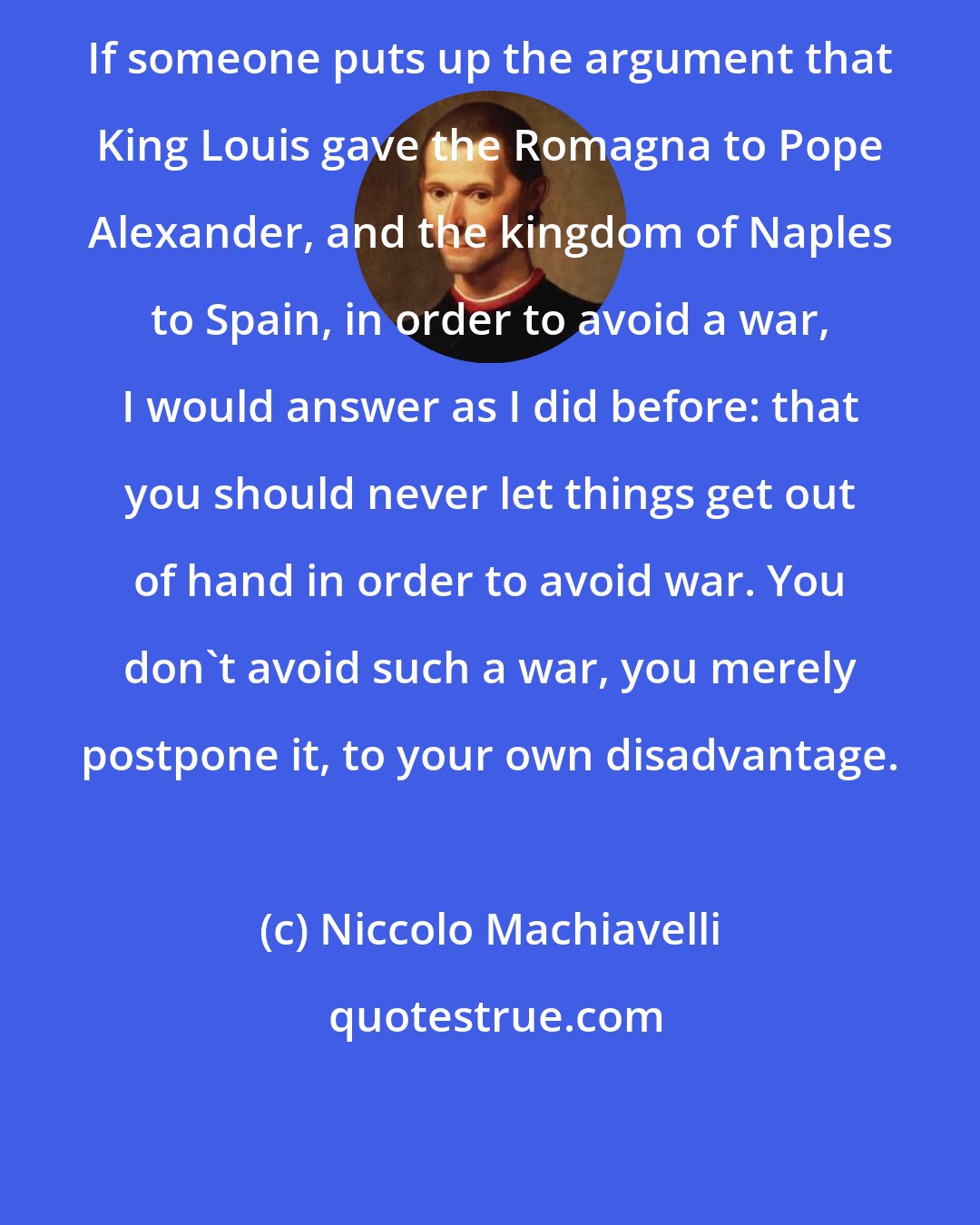 Niccolo Machiavelli: If someone puts up the argument that King Louis gave the Romagna to Pope Alexander, and the kingdom of Naples to Spain, in order to avoid a war, I would answer as I did before: that you should never let things get out of hand in order to avoid war. You don't avoid such a war, you merely postpone it, to your own disadvantage.