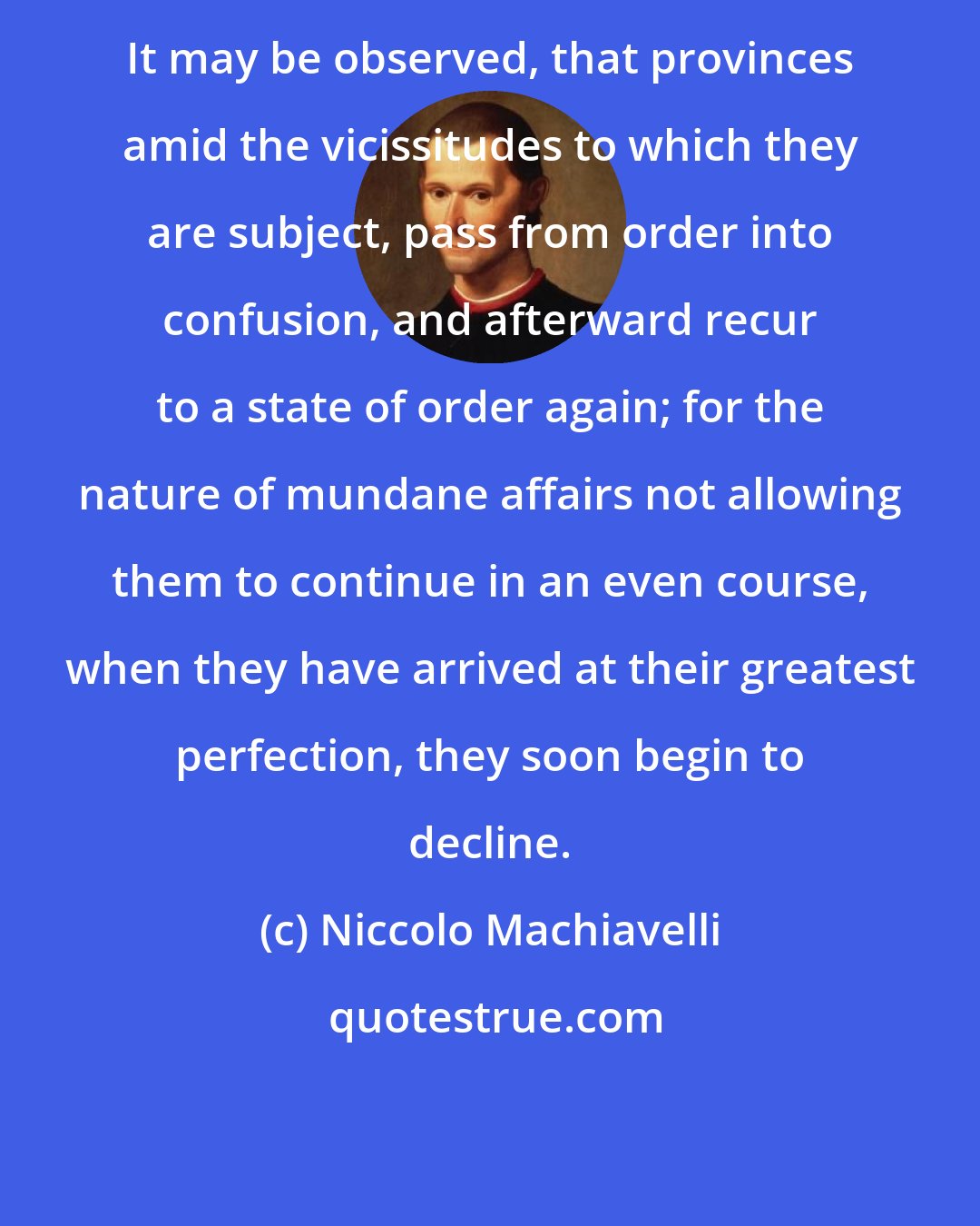 Niccolo Machiavelli: It may be observed, that provinces amid the vicissitudes to which they are subject, pass from order into confusion, and afterward recur to a state of order again; for the nature of mundane affairs not allowing them to continue in an even course, when they have arrived at their greatest perfection, they soon begin to decline.