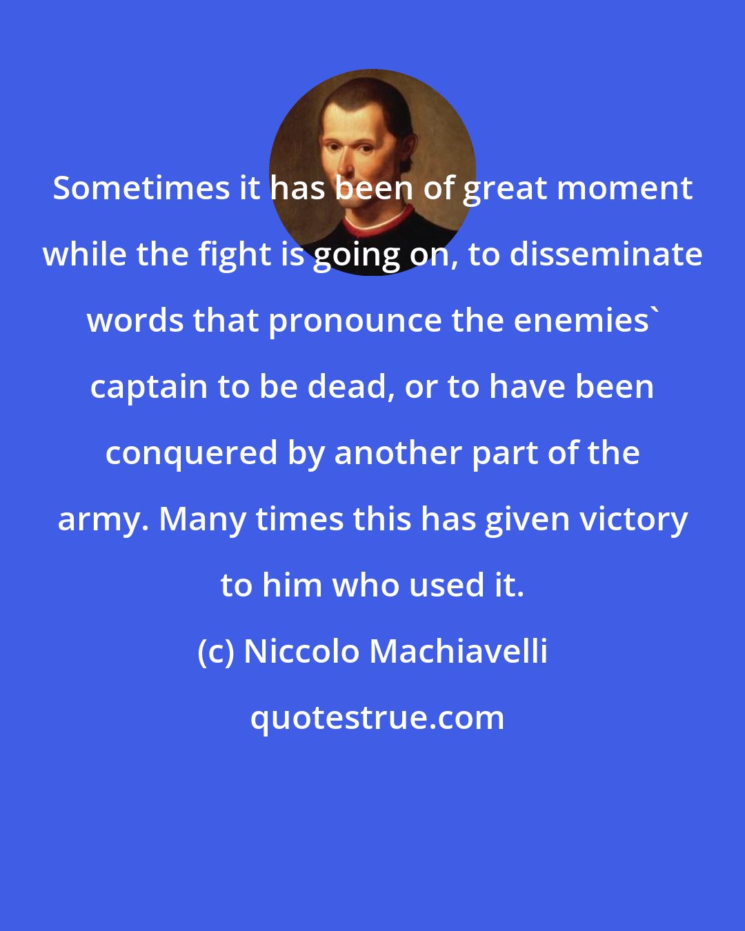 Niccolo Machiavelli: Sometimes it has been of great moment while the fight is going on, to disseminate words that pronounce the enemies' captain to be dead, or to have been conquered by another part of the army. Many times this has given victory to him who used it.