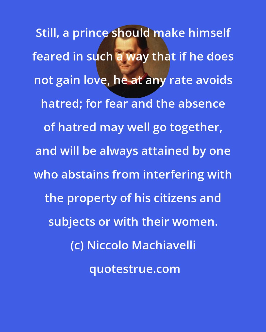 Niccolo Machiavelli: Still, a prince should make himself feared in such a way that if he does not gain love, he at any rate avoids hatred; for fear and the absence of hatred may well go together, and will be always attained by one who abstains from interfering with the property of his citizens and subjects or with their women.