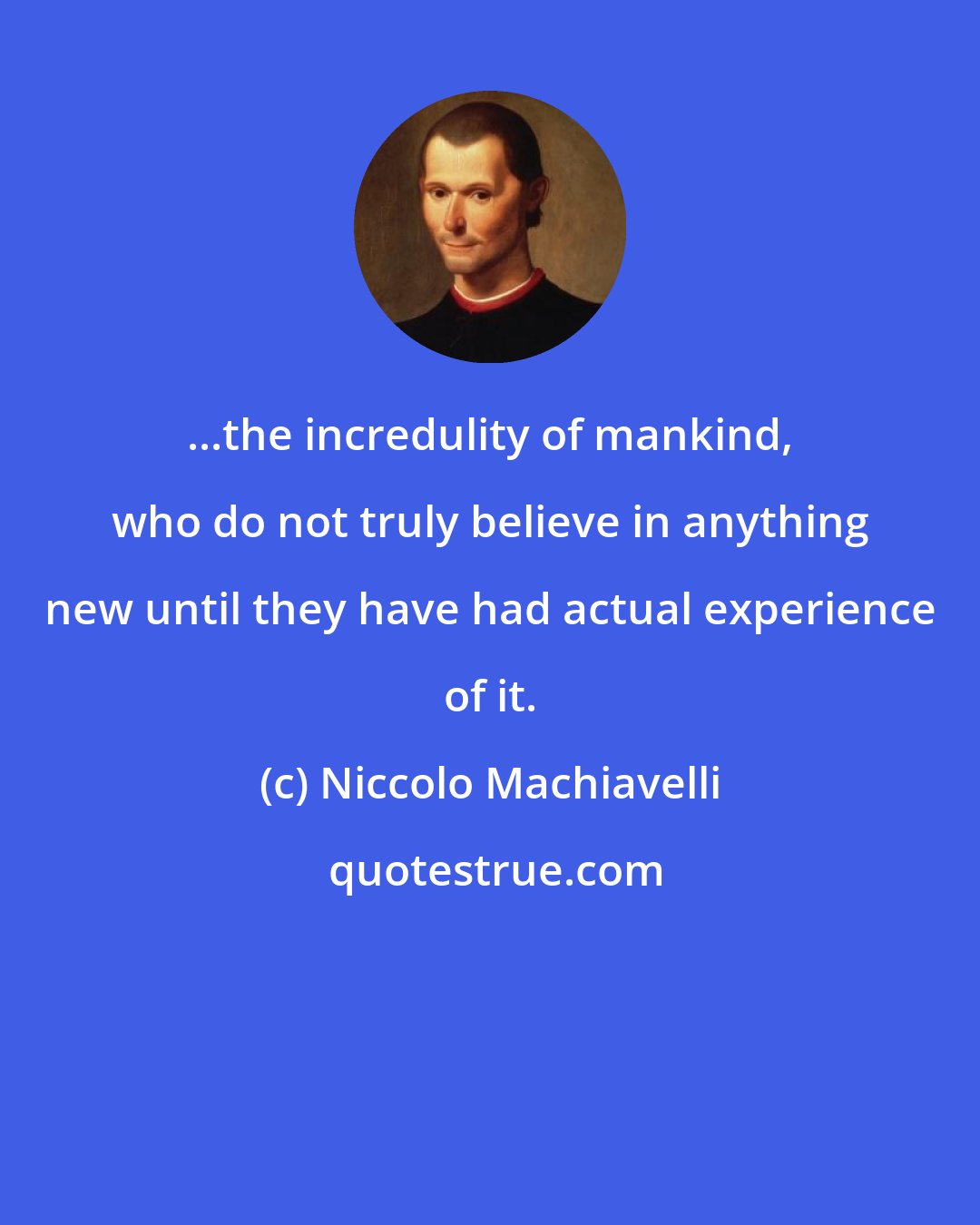 Niccolo Machiavelli: ...the incredulity of mankind, who do not truly believe in anything new until they have had actual experience of it.